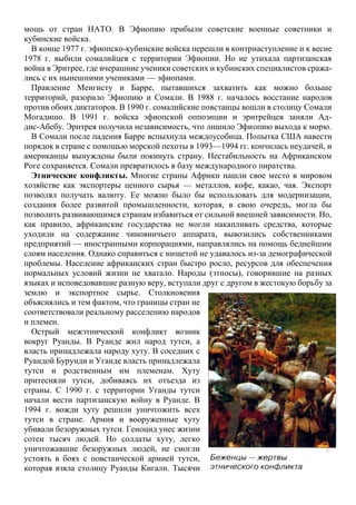 мощь от стран НАТО. В Эфиопию прибыли советские военные советники и
кубинские войска.
В конце 1977 г. эфиопско-кубинские войска перешли в контрнаступление и к весне
1978 г. выбили сомалийцев с территории Эфиопии. Но не утихала партизанская
война в Эритрее, где вчерашние ученики советских и кубинских специалистов сража-
лись с их нынешними учениками — эфиопами.
Правление Менгисту и Барре, пытавшихся захватить как можно больше
территорий, разорило Эфиопию и Сомали. В 1988 г. началось восстание народов
против обоих диктаторов. В 1990 г. сомалийские повстанцы вошли в столицу Сомали
Могадишо. В 1991 г. войска эфиопской оппозиции и эритрейцев заняли Ад-
дис-Абебу. Эритрея получила независимость, что лишило Эфиопию выхода к морю.
В Сомали после падения Барре вспыхнула междоусобица. Попытка США навести
порядок в стране с помощью морской пехоты в 1993—1994 гг. кончилась неудачей, и
американцы вынуждены были покинуть страну. Нестабильность на Африканском
Роге сохраняется. Сомали превратилось в базу международного пиратства.
Этнические конфликты. Многие страны Африки нашли свое место в мировом
хозяйстве как экспортеры ценного сырья — металлов, кофе, какао, чая. Экспорт
позволял получать валюту. Ее можно было бы использовать для модернизации,
создания более развитой промышленности, которая, в свою очередь, могла бы
позволить развивающимся странам избавиться от сильной внешней зависимости. Но,
как правило, африканские государства не могли накапливать средства, которые
уходили на содержание чиновничьего аппарата, вывозились собственниками
предприятий — иностранными корпорациями, направлялись на помощь беднейшим
слоям населения. Однако справиться с нищетой не удавалось из-за демографической
проблемы. Население африканских стран быстро росло, ресурсов для обеспечения
нормальных условий жизни не хватало. Народы (этносы), говорившие на разных
языках и исповедовавшие разную веру, вступали друг с другом в жестокую борьбу за
землю и экспортное сырье. Столкновения
объяснялись и тем фактом, что границы стран не
соответствовали реальному расселению народов
и племен.
Острый межэтнический конфликт возник
вокруг Руанды. В Руанде жил народ тутси, а
власть принадлежала народу хуту. В соседних с
Руандой Бурунди и Уганде власть принадлежала
тутси и родственным им племенам. Хуту
притесняли тутси, добиваясь их отъезда из
страны. С 1990 г. с территории Уганды тутси
начали вести партизанскую войну в Руанде. В
1994 г. вожди хуту решили уничтожить всех
тутси в стране. Армия и вооруженные хуту
убивали безоружных тутси. Геноцид унес жизни
сотен тысяч людей. Но солдаты хуту, легко
уничтожавшие безоружных людей, не смогли
устоять в боях с повстанческой армией тутси,
которая взяла столицу Руанды Кигали. Тысячи
 