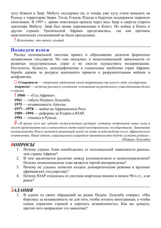 хуту бежали в Заир. Мобуту поддержал их, и теперь уже хуту стали нападать на
Руанду с территории Заира. Тогда Уганда, Руанда и Бурунди поддержали заирскую
оппозицию. В 1997 г. армия повстанцев прошла через весь Заир и свергла старого
диктатора Мобуту. Заир был вновь переименован в Конго. Но войны в Конго и
других странах Тропической Африки продолжались, так как причины
межэтнических столкновений не были преодолены.
? Вспомните, что такое геноцид.
Подведем итоги
Распад колониальной системы привел к образованию десятков формально
независимых государств. Но они оказались в неоколониальной зависимости от
развитых индустриальных стран и не смогли осуществить модернизацию.
Отсталость, бедность, демографические и социальные проблемы стран Африки,
борьба держав за ресурсы континента привели к разрушительным войнам и
конфликтам.
 Сепаратист — сторонник отделения своей территории от какого-либо государства.
Апартеид — система расового угнетения, основанная на раздельном существовании белых
и черных.
! 1960 — «Год Африки».
1961 — гибель Патриса Лумумбы.
1975 — независимость Анголы.
1977—1978 — война на Африканском Роге.
1989—1994 — реформы де Клерка в ЮАР.
1994 — геноцид в Руанде.
 «Я прошу всех вас забыть межплеменные раздоры, которые подрывают наши силы и
могут представить нас в невыгодном свете перед иностранными государствами. Завоевание
независимости Конго является решающей вехой на пути освобождения всего Африканского
континента. Наше единое, национальное и народное правительство будет служить родине».
(Патрис Лумумба)
ВОПРОСЫ
1. Почему страны Азии освободились от колониальной зависимости раньше,
чем страны Африки?
2. В чем заключается различие между колониализмом и неоколониализмом?
Почему неоколониализм тоже является чертой империализма?
3. Почему не удались попытки создать демократические режимы в крупных
африканских государствах?
4. Почему ЮАР отказалась от системы апартеида именно в начале 90-х гг., а не
ранее?
ЗАДАНИЯ
1. В одном из своих обращений по радио Патрис Лумумба говорил: «Мы
боролись за независимость не для того, чтобы изгнать иностранцев, а чтобы
самим управлять страной и укрепить независимость». Как вы думаете,
против чего направлено это заявление?
 