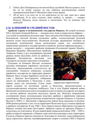 2. Гибель Дага Хаммаршельда во многом была случайной. Как вы думаете, если
бы он не погиб, удалось ли ему добиться восстановления единой
демократической Конго? Обоснуйте свою точку зрения.
3. «Я не могу и не хочу ни за что поручиться до тех пор, пока мы с вами
несвободны. Я не могу отделить свою свободу от вашей», — говорил
Нельсон Мандела, когда оказался в заключении. Что он понимал под
свободой?
§ 26. БЛИЖНИЙ И СРЕДНИЙ ВОСТОК
Арабские страны и возникновение государства Израиль. Во второй половине
XX в. Средний и Ближний Восток — западная часть Азии и северо-восток Африки —
стал одним из важнейших регионов мира. Здесь находятся богатейшие запасы нефти.
Большинство жителей региона составляют арабы, господствующей религией
является ислам (мусульманство). Исламская культура традиционно основана на
подчинении политической жизни религиозным идеям, что способствует
закреплению традиций в государственном устройстве. Богатые нефтяные ресурсы —
основа экспорта — позволяют арабским монархиям (Саудовской Аравии, Кувейту,
Иордании, Бахрейну, Объединенным Арабским
Эмиратам, Оману и др.) поддерживать высокий
уровень жизни населения, почти не прибегая к
реформам. Большинство населения этих
государств составляют крестьяне и кочевники.
Ситуацию на Ближнем Востоке осложнила
массовая иммиграция еврейского населения в
Палестину, организованная сионистскими ор-
ганизациями. Сионисты добивались создания
еврейского государства на территории древнего
Израиля. Было создано Еврейское агентство во
главе с Давидом Бен-Гурионом, собиравшее
деньги на иммиграцию в Палестину и поку-
павшее земли для поселенцев. Сотни тысяч
евреев селились на пустынных землях в Палестине, преимущественно в
сельскохозяйственных коммунах (киббуцах). Уже в ходе Первой мировой войны
британские колониальные власти поддержали идею создания государства для евреев,
но местное арабское население выступило против нее. Начались вооруженные
столкновения между колониальными властями, арабами и еврейскими отрядами
самообороны. После предоставления независимости странам Ближнего и Среднего
Востока в 1940-х гг. британские и французские войска были выведены из региона.
ООН приняла решение о том, что на территории Палестины будут созданы еврейское
и арабское государства. В мае 1948 г. было провозглашено образование государства
Израиль, которое возглавил Бен-Гурион. Арабские страны не признали Израиль и
попытались его уничтожить. В ходе первой арабо-израильской войны 1948— 1949 гг.
арабы потерпели поражение, и Израиль даже несколько расширил свою территорию.
К власти в Израиле пришли социалисты. Благодаря их политике, самоотверженному
труду израильтян, притоку квалифицированных кадров и помощи США в Израиле
 