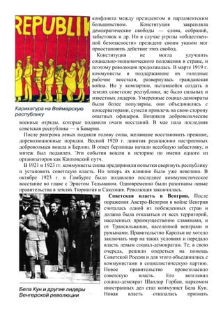 конфликта между президентом и парламентским
большинством. Конституция закрепляла
демократические свободы — слова, собраний,
забастовок и др. Но в случае угрозы «обществен-
ной безопасности» президент своим указом мог
приостановить действие этих свобод.
Конституция не могла улучшить
социально-экономического положения в стране, и
поэтому революция продолжалась. В марте 1919 г.
коммунисты и поддержавшие их голодные
рабочие восстали, развернулась гражданская
война. Но у компартии, пытавшейся создать в
землях советские республики, не было сильных и
известных лидеров. Умеренные социал-демократы
были более популярны, они объединились с
консерваторами, сумели привлечь на свою сторону
опытных офицеров. Возникли добровольческие
военные отряды, которые подавили очаги восстаний. В мае пала последняя
советская республика — в Баварии.
После разгрома левых подняли голову силы, желавшие восстановить прежние,
дореволюционные порядки. Весной 1920 г. дивизия реакционно настроенных
добровольцев вошла в Берлин. В ответ берлинцы начали всеобщую забастовку, и
мятеж был подавлен. Эти события вошли в историю по имени одного из
организаторов как Капповский путч.
В 1921 и 1923 гг. коммунисты снова предприняли попытки свергнуть республику
и установить советскую власть. Но теперь их влияние было уже невелико. В
октябре 1923 г. в Гамбурге было подавлено последнее коммунистическое
восстание во главе с Эрнстом Тельманом. Одновременно были разогнаны левые
правительства в землях Тюрингия и Саксония. Революция закончилась.
Советская власть в Венгрии. После
поражения Австро-Венгрии в войне Венгрия
считалась одной из побежденных стран и
должна была отказаться от всех территорий,
населенных преимущественно славянами, и
от Трансильвании, населенной венграми и
румынами. Правительство Карольи не хотело
заключать мир на таких условиях и передало
власть левым социал-демократам. Те, в свою
очередь, решили опереться на помощь
Советской России и для этого объединились с
коммунистами в социалистическую партию.
Новое правительство провозгласило
советскую власть. Его возглавил
социал-демократ Шандор Горбаи, наркомом
иностранных дел стал коммунист Бела Кун.
Новая власть отказалась признать
 