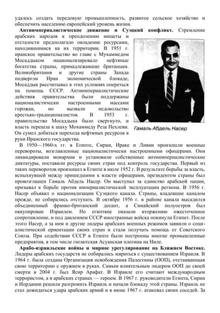 удалось создать передовую промышленность, развитое сельское хозяйство и
обеспечить населению европейский уровень жизни.
Антиимпериалистическое движение и Суэцкий конфликт. Стремление
арабских народов к преодолению нищеты и
отсталости предполагало овладение ресурсами,
находившимися на их территории. В 1951 г.
иранское правительство во главе с Мухаммедом
Мосаддыком национализировало нефтяные
богатства страны, принадлежавшие британцам.
Великобритания и другие страны Запада
подвергли Иран экономической блокаде,
Мосаддык рассчитывал в этих условиях опереться
на помощь СССР. Антиимпериалистические
действия правительства были поддержаны
националистически настроенными массами
горожан, но вызвали недовольство
крестьян-традиционалистов. В 1953 г.
правительство Мосаддыка было свергнуто, и
власть перешла к шаху Мохаммеду Реза Пехлеви.
Он сумел добиться перехода нефтяных ресурсов в
руки Иранского государства.
В 1950—1960-х гг. в Египте, Сирии, Ираке и Ливии произошли военные
перевороты, возглавленные националистически настроенными офицерами. Они
ликвидировали монархии и установили собственные антиимпериалистические
диктатуры, поставили ресурсы своих стран под контроль государства. Первый из
таких переворотов произошел в Египте в июле 1952 г. В результате борьбы за власть,
вспыхнувшей между пришедшими к власти офицерами, президентом страны был
провозглашен Гамаль Абдель Насер. Он выступал за единство арабской нации,
призывал к борьбе против империалистической эксплуатации региона. В 1956 г.
Насер объявил о национализации Суэцкого канала. Страны, владевшие каналом
прежде, не собирались отступать. В октябре 1956 г. в районе канала высадился
объединенный франко-британский десант, а Синайский полуостров был
оккупирован Израилем. Но египтяне оказали вторжению ожесточенное
сопротивление, и под давлением СССР иностранные войска покинули Египет. После
этого Насер, а за ним и другие лидеры арабских военных режимов заявили о соци-
алистической ориентации своих стран и стали получать помощь от Советского
Союза. При содействии СССР в Египте были построены многие промышленные
предприятия, в том числе гигантская Асуанская плотина на Ниле.
Арабо-израильские войны и мирное урегулирование на Ближнем Востоке.
Лидеры арабских государств не собирались мириться с существованием Израиля. В
1964 г. была создана Организация освобождения Палестины (ООП), отстаивающая
свою территорию с оружием в руках. Самым влиятельным лидером ООП до своей
смерти в 2004 г. был Ясир Арафат. В Израиле его считают международным
террористом, а в арабских странах — героем. В 1967 г. руководители Египта, Сирии
и Иордании решили разгромить Израиль и начали блокаду этой страны. Израиль не
стал дожидаться удара арабских армий и в июне 1967 г. атаковал своих соседей. За
 