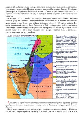 шесть дней арабские войска были разгромлены израильской авиацией, десантниками
и танковыми колоннами. Израиль захватил западный берег реки Иордан, Синайский
полуостров и сирийские Голанские высоты. Сотни тысяч палестинцев бежали с
оккупированных Израилем земель, на которых стали создаваться многочисленные
киббуцы.
В октябре 1973 г. арабы, получившие новейшее советское оружие, внезапно
нанесли удар по Израилю. Нападение было неожиданным, и Израиль оказался на
грани катастрофы. Египетские войска прорвали оборону у Суэцкого канала. Все
силы израильской армии были брошены в бой, и египетские войска потерпели
поражение. Израильский десант прорвался в направлении Каира. Президент Египта
Анвар Садат, который пришел к власти после смерти Насера в 1970 г., согласился
прекратить огонь и отвести войска.
Покажите на карте основные направления военного противоборства Израиля и арабских
государств. Сравните территорию, оккупированную Израилем, с территорией древнего
Израиля.
После этого начались переговоры об урегулировании отношений между Израилем
и Египтом, которые привели к отходу Египта от СССР и его сближению с США. В
 