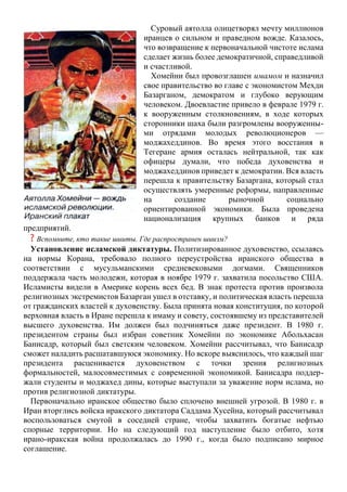 Суровый аятолла олицетворял мечту миллионов
иранцев о сильном и праведном вожде. Казалось,
что возвращение к первоначальной чистоте ислама
сделает жизнь более демократичной, справедливой
и счастливой.
Хомейни был провозглашен имамом и назначил
свое правительство во главе с экономистом Мехди
Базарганом, демократом и глубоко верующим
человеком. Двоевластие привело в феврале 1979 г.
к вооруженным столкновениям, в ходе которых
сторонники шаха были разгромлены вооруженны-
ми отрядами молодых революционеров —
моджахеддинов. Во время этого восстания в
Тегеране армия осталась нейтральной, так как
офицеры думали, что победа духовенства и
моджахеддинов приведет к демократии. Вся власть
перешла к правительству Базаргана, который стал
осуществлять умеренные реформы, направленные
на создание рыночной социально
ориентированной экономики. Была проведена
национализация крупных банков и ряда
предприятий.
? Вспомните, кто такие шииты. Где распространен шиизм?
Установление исламской диктатуры. Политизированное духовенство, ссылаясь
на нормы Корана, требовало полного переустройства иранского общества в
соответствии с мусульманскими средневековыми догмами. Священников
поддержала часть молодежи, которая в ноябре 1979 г. захватила посольство США.
Исламисты видели в Америке корень всех бед. В знак протеста против произвола
религиозных экстремистов Базарган ушел в отставку, и политическая власть перешла
от гражданских властей к духовенству. Была принята новая конституция, по которой
верховная власть в Иране перешла к имаму и совету, состоявшему из представителей
высшего духовенства. Им должен был подчиняться даже президент. В 1980 г.
президентом страны был избран советник Хомейни по экономике Абольхасан
Банисадр, который был светским человеком. Хомейни рассчитывал, что Банисадр
сможет наладить расшатавшуюся экономику. Но вскоре выяснилось, что каждый шаг
президента расценивается духовенством с точки зрения религиозных
формальностей, малосовместимых с современной экономикой. Банисадра поддер-
жали студенты и моджахед дины, которые выступали за уважение норм ислама, но
против религиозной диктатуры.
Первоначально иранское общество было сплочено внешней угрозой. В 1980 г. в
Иран вторглись войска иракского диктатора Саддама Хусейна, который рассчитывал
воспользоваться смутой в соседней стране, чтобы захватить богатые нефтью
спорные территории. Но на следующий год наступление было отбито, хотя
ирано-иракская война продолжалась до 1990 г., когда было подписано мирное
соглашение.
 
