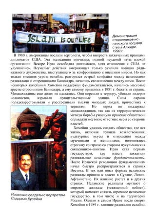 В 1980 г. американцы послали вертолеты, чтобы выкрасть захваченных иранцами
дипломатов США. Эта экспедиция кончилась полной неудачей из-за плохой
организации. Вскоре Иран освободил дипломатов, хотя отношения с США не
улучшились. Неумелые действия американцев только усилили позиции ради-
кального духовенства, выступавшего за конфронтацию с внешним миром. Но как
только внешняя угроза ослабла, разгорелся острый конфликт между исламскими
радикалами и сторонниками Банисадра, начались столкновения между ними. После
некоторых колебаний Хомейни поддержал фундаменталистов, начались массовые
аресты сторонников Банисадра, а ему самому пришлось в 1981 г. бежать из страны.
Моджахеддины еще долго не сдавались. Они перешли к террору, убивали лидеров
исламистов, взрывали правительственные здания. Силы охраны
порядкаарестовывали и расстреливали тысячи молодых людей, причастных к
терактам. Но народ не поддержал
моджахеддинов, так как их террористические
методы борьбы ужаснули иранское общество и
оправдали жестокие ответные меры со стороны
властей.
Хомейни удалось создать общество, где вся
жизнь, включая правила хозяйствования,
культурные вкусы и отношения между
мужчинами и женщинами, подчинялись
строгому контролю со стороны мусульманских
священников-шиитов. Иран стал первым
государством, где власть захватили
радикальные исламские фундаменталисты.
После Иранской революции фундаментализм
начал быстро распространяться в странах
Востока. В тех или иных формах исламские
радикалы пришли к власти в Судане, Ливии,
Афганистане. Их влияние растет и в других
странах. Исламские радикалы мечтают о
мировом джихаде («священной войне»),
который поможет создать огромное исламское
государство, в том числе и на территории
России. Однако в самом Иране после смерти
Хомейни в 1989 г. влияние радикалов ослабло,
 