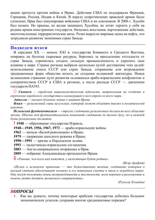 акции протеста против войны в Ираке. Действия США не поддержали Франция,
Германия, Россия, Индия и Китай. В апреле сопротивление иракской армии было
сломлено, Ирак был оккупирован войсками США и их союзников. В 2006 г. Хусейн
был казнен. Но иракцы, не желая защищать Хусейна, не хотят терпеть у себя на
родине армии иностранных государств. Начались восстания, партизанские действия,
многочисленные террористические акты. Резко выросли мировые цены на нефть, что
затруднило развитие экономики стран Запада.
Подведем итоги
В середине XX — начале XXI в. государства Ближнего и Среднего Востока,
опираясь на богатые сырьевые ресурсы, боролись за преодоление отсталости от
стран Запада, стремились создать сильную промышленность и укрепить свое
влияние в мире. Страны региона выбрали несколько путей достижения этих целей:
использование опыта СССР или стран Запада, сохранение или возрождение
традиционных форм общества вплоть до создания исламской диктатуры. Поиск
исламскими странами пути развития осложнялся арабо-израильским конфликтом и
соперничеством СССР и США в регионе, а после распада СССР — давлением
государств НАТО.
 Сионизм — еврейская националистическая идеология, направленная на создание и
укрепление еврейского государства и иммиграцию в него евреев со всего мира.
Аятолла — высшее духовное звание у шиитов Ирана.
Имам — религиозный глава мусульман, который может обладать также и политической
властью.
Исламский фундаментализм — строгое следование религиозным догмам во всех областях
жизни. Обычно под фундаментализмом понимают следование не только духу, но и каждой
букве религиозных догматов.
! 1948 — образование государства Израиль.
1948—1949, 1956, 1967, 1973 — арабо-израильские войны.
1962 — начало «Белой революции» в Иране.
1979 — свержение шахского режима в Иране.
1990—1991 — кризис в Персидском заливе.
1993 — палестинско-израильское соглашение.
2003 — Англо-американское вторжение в Ирак.
2005 — избрание Ахмадинежада президентом Ирана.
 «Раньше, чем всем нам кажется, у палестинцев будет родина».
(Ясир Арафат)
«Ислам и исламское правление — это божественные явления, следование которым в
высшей степени обеспечивает человеку и его потомкам счастье в этом и загробном мирах.
Они могут положить конец несправедливости и жестокости, всем порокам и разложению и
помочь людям достичь желаемого совершенства».
(Рухолла Хомейни)
ВОПРОСЫ
1. Как вы думаете, почему некоторые арабские государства добились больших
экономических успехов, сохраняя многие средневековые порядки?
 