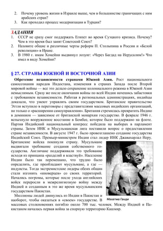 2. Почему уровень жизни в Израиле выше, чем в большинстве граничащих с ним
арабских стран?
3. Как проходил процесс модернизации в Турции?
ЗАДАНИЯ
1. СССР не сразу смог поддержать Египет во время Суэцкого кризиса. Почему?
Чем в это время был занят Советский Союз?
2. Назовите общие и различные черты реформ П. Столыпина в России и «Белой
революции» в Иране.
3. В 1980 г. имам Хомейни выдвинул лозунг: «Через Багдад на Иерусалим!» Что
имел в виду Хомейни?
§ 27. СТРАНЫ ЮЖНОЙ И ВОСТОЧНОЙ АЗИИ
Обретение независимости странами Южной Азии. Рост национального
самосознания народов Индостана, изменения в странах Запада после Второй
мировой войны — все это делало сохранение колониального режима в Южной Азии
немыслимым. Сразу же после окончания войны по всей Индии начешись забастовки
с требованием независимости. Работая в региональных администрациях, индийцы
доказали, что умеют управлять своим государством. Британское правительство
Эттли вступило в переговоры с представителями массовых индийских организаций,
но только о «расширении самоуправления». Британия стремилась превратить Индию
в доминион — зависимое от британской монархии государство. В феврале 1946 г.
вспыхнуло вооруженное восстание в Бомбее, которое было поддержано на флоте.
Партия Индийский национальный конгресс победила на выборах в парламент
страны. Затем ИНК и Мусульманская лига поставили вопрос о предоставлении
стране независимости. В августе 1947 г. было провозглашено создание государства
Индийский Союз. Премьер-министром Индии стал лидер ИНК Джавахарлал Неру.
Британские войска покинули страну. Мусульмане
выдвигали требование создания собственного го-
сударства. Англичане поддерживали это требование
исходя из принципа «разделяй и властвуй». Население
Индии было так перемешано, что трудно было
определить, где преобладают мусульмане, а где —
индуисты. Тогда экстремистские лидеры обеих общин
стали изгонять «иноверцев» со своих территорий.
Начались погромы, которые после ухода английских
войск переросли в межрелигиозную войну между
Индией и созданным в это же время мусульманским
государством Пакистан.
Миллионы людей двинулись из Индии в Пакистан и
наоборот, чтобы оказаться в «своем» государстве. В
массовых столкновениях погибло около 700 тыс. человек. Между Индией и Па-
кистаном началась первая война за спорную территорию Кашмир.
 