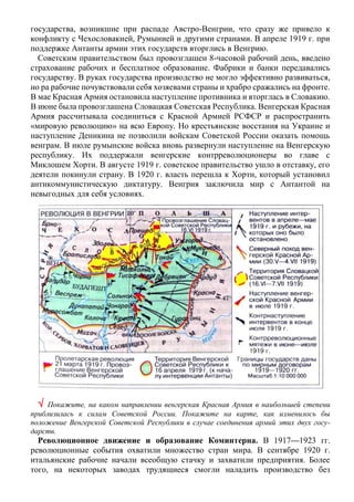 государства, возникшие при распаде Австро-Венгрии, что сразу же привело к
конфликту с Чехословакией, Румынией и другими странами. В апреле 1919 г. при
поддержке Антанты армии этих государств вторглись в Венгрию.
Советским правительством был провозглашен 8-часовой рабочий день, введено
страхование рабочих и бесплатное образование. Фабрики и банки передавались
государству. В руках государства производство не могло эффективно развиваться,
но ра рабочие почувствовали себя хозяевами страны и храбро сражались на фронте.
В мае Красная Армия остановила наступление противника и вторглась в Словакию.
В июне была провозглашена Словацкая Советская Республика. Венгерская Красная
Армия рассчитывала соединиться с Красной Армией РСФСР и распространить
«мировую революцию» на всю Европу. Но крестьянские восстания на Украине и
наступление Деникина не позволили войскам Советской России оказать помощь
венграм. В июле румынские войска вновь развернули наступление на Венгерскую
республику. Их поддержали венгерские контрреволюционеры во главе с
Миклошем Хорти. В августе 1919 г. советское правительство ушло в отставку, его
деятели покинули страну. В 1920 г. власть перешла к Хорти, который установил
антикоммунистическую диктатуру. Венгрия заключила мир с Антантой на
невыгодных для себя условиях.
 Покажите, на каком направлении венгерская Красная Армия в наибольшей степени
приблизилась к силам Советской России. Покажите на карте, как изменилось бы
положение Венгерской Советской Республики в случае соединения армий этих двух госу-
дарств.
Революционное движение и образование Коминтерна. В 1917—1923 гг.
революционные события охватили множество стран мира. В сентябре 1920 г.
итальянские рабочие начали всеобщую стачку и захватили предприятия. Более
того, на некоторых заводах трудящиеся смогли наладить производство без
 
