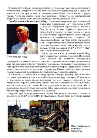 В январе 1948 г. Ганди объявил смертельную голодовку с требованием прекратить
столкновения. Авторитет Махатмы был так велик, что лидеры индусов и мусульман
поклялись в его присутствии восстановить спокойствие. Столкновения прекра-
тились. Через две недели Ганди был застрелен террористом из экстремистской
индуистской организации. Индо-пакистанская война длилась до 1949 г.
Преобразования Джавахарлала Неру. Первым премьер-министром независимой
Индии стал Джавахарлал Неру. Он родился в 1889
г., получил прекрасное образование в Англии и
был воспитан в духе глубокого уважения к
европейской культуре. Но, вернувшись в Индию,
он был возмущен неравноправием своего народа и
включился в освободительное движение. По
предложению Ганди Неру был избран президентом
ИНК. Он организовывал кампании протеста против
политики англичан, за что неоднократно сидел в
тюрьме. После посещения СССР в 1927 г. Неру
стал сторонником социализма.
После прихода к власти главной задачей Неру
стало спасение государства от распада. Индийский
Союз состоял из множества разнородных
территорий и княжеств, иные из которых сохраняли формальную независимость
даже при англичанах. Князья (раджи) хотели и дальше управлять этими землями. Но
ИНК организовал массовые манифестации за единство страны. Неру создал сильную
армию, которая вошла во владения сепаратистов. Княжества были ликвидированы,
Индия стала единой федеративной республикой, состоящей из штатов.
В конце 40-х — начале 50-х гг. Неру провел аграрную реформу. Земли, которые
крестьяне арендовали у помещиков, были переданы в крестьянскую собственность.
У помещиков осталась только небольшая часть их прежних владений, и они
превратились в крупных фермеров. Однако некоторые крестьяне не смогли доказать,
что они давно арендуют землю. В этом случае они не могли ее получить. Массы
лишившихся земли крестьян вынуждены были переселиться в города, увеличивая и
без того огромную армию безработных бедняков.
Неру взял курс на индустриализацию страны. Он стремился получать техническую
помощь и от СССР, и от США. В результате в Индии были построены десятки
 