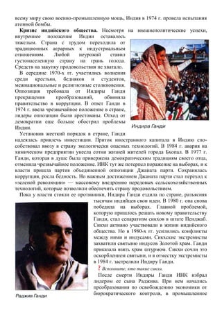 всему миру свою военно-промышленную мощь, Индия в 1974 г. провела испытания
атомной бомбы.
Кризис индийского общества. Несмотря на внешнеполитические успехи,
внутреннее положение Индии оставалось
тяжелым. Страна с трудом переходила от
традиционных аграрных к индустриальным
отношениям. Любой неурожай ставил
густонаселенную страну на грань голода.
Средств на закупку продовольствия не хватало.
В середине 1970-х гг. участились волнения
среди крестьян, бедняков и студентов,
межнациональные и религиозные столкновения.
Оппозиция требовала от Индиры Ганди
прекращения преобразований, обвиняла
правительство в коррупции. В ответ Ганди в
1974 г. ввела чрезвычайное положение в стране,
лидеры оппозиции были арестованы. Отход от
демократии еще больше обострил проблемы
Индии.
Установив жесткий порядок в стране, Ганди
надеялась привлечь инвестиции. Приток иностранного капитала в Индию спо-
собствовал ввозу в страну экологически опасных технологий. В 1984 г. авария на
химическом предприятии унесла сотни жизней жителей города Бхопал. В 1977 г.
Ганди, которая в душе была привержена демократическим традициям своего отца,
отменила чрезвычайное положение. ИНК тут же потерпел поражение на выборах, и к
власти пришла партия объединенной оппозиции Джаната парти. Сохранялась
коррупция, росла бедность. Но важным достижением Джаната парти стал переход к
«зеленой революции» — массовому внедрению передовых сельскохозяйственных
технологий, которые позволили обеспечить страну продовольствием.
Пока у власти стояли ее противники, Индира Ганди ездила по стране, разъясняя
тысячам индийцев свои идеи. В 1980 г. она снова
победила на выборах. Главной проблемой,
которую пришлось решать новому правительству
Ганди, стал сепаратизм сикхов в штате Пенджаб.
Сикхи активно участвовали в жизни индийского
общества. Но в 1980-х гг. усилились конфликты
между ними и индусами. Сикхские экстремисты
захватили святыню индусов Золотой храм. Ганди
приказала взять храм штурмом. Сикхи сочли это
оскорблением святыни, и в отместку экстремисты
в 1984 г. застрелили Индиру Ганди.
? Вспомните, кто такие сикхи.
После смерти Индиры Ганди ИНК избрал
лидером ее сына Раджива. При нем начались
преобразования по освобождению экономики от
бюрократического контроля, в промышленное
 