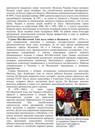 производство внедрялись новые технологии. Политика Раджива Ганди вызывала
большие споры среди индийцев: она способствовала развитию предпринима-
тельства, но больно ударила по бедноте. Обострялись межнациональные конфликты.
В 1989 г. Ганди проиграл выборы. ИНК стремился вернуться к власти и вел активную
предвыборную кампанию. В 1991 г. на одном из митингов к Радживу подошла
участница движения за освобождение тамилов и взорвала висевшую у нее на теле
бомбу. Раджив и десятки людей погибли на месте. Ошеломленная страна
проголосовала за осиротевший ИНК. Но в 1998—2004 гг. у власти находилась
Бхаратия парти, выступающая за сплочение индийской нации на основе принципов
индуизма. Затем индийцы снова поддержали ИНК. На рубеже веков благодаря
продуманной экономической политике Индия превратилась в одну из наиболее
динамично развивающихся стран.
Страны Юго-Восточной Азии после войны в Индокитае. В 1960—1970-х гг.
идеи модернизации экономики с помощью государственного управления
промышленностью были очень популярны. За эти идеи против империализма
сражались народы Индокитая. Но и в Таиланде, который не пошел по
социалистическому пути, промышленность контролировалась государством. Госу-
дарственное планирование и помощь сверхдержав помогли добиться
промышленного подъема в странах Юго-Восточной Азии. Однако постепенно
выяснилось, что государственное руководство экономикой порождает коррупцию,
сковывает экономическую инициативу. Неспособность справиться с нищетой
порождала социальную напряженность и политическую нестабильность. Периоды
демократизации в Таиланде и на Филиппинах чередовались с военными
переворотами.
Страны Индокитая, в которых установились коммунистические диктатуры
(Вьетнам, Лаос, Камбоджа), тоже не смогли добиться больших экономических
успехов. Во Вьетнаме разразился голод, который с трудом удалось преодолеть при
помощи СССР. После начала перестройки в Советском Союзе рассчитывать на
помощь «старшего брата» вьетнамцам было трудно. Во Вьетнаме начались
рыночные реформы, в страну стал проникать иностранный капитал. Это привело к
оживлению производства, росту торговли.
В 1970—1980-х гг. такие страны
Юго-Восточной Азии, как Таиланд и Малайзия,
перешли к приватизации и создали более
благоприятные условия для инвестиций
(притока капитала). Первоначально это вызвало
экономический бум, способствовало
строительству новых предприятий, которые
были включены в мировые технологические
цепочки. Детали для современных американских
компьютеров производились в Малайзии; в Та-
иланде возникла передовая индустрия туризма.
Но наряду с очагами экономического прогресса
здесь продолжают существовать отсталые
районы и массовая бедность. Экономика региона
сильно зависит от колебаний мирового рынка,
 