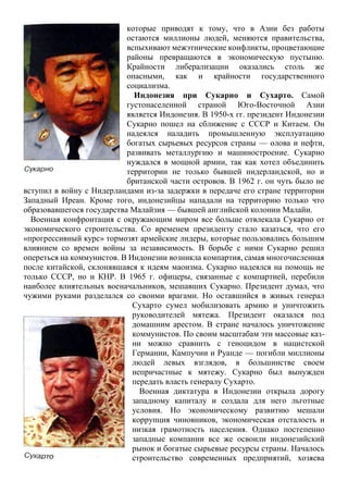 которые приводят к тому, что в Азии без работы
остаются миллионы людей, меняются правительства,
вспыхивают межэтнические конфликты, процветающие
районы превращаются в экономическую пустыню.
Крайности либерализации оказались столь же
опасными, как и крайности государственного
социализма.
Индонезия при Сукарно и Сухарто. Самой
густонаселенной страной Юго-Восточной Азии
является Индонезия. В 1950-х гг. президент Индонезии
Сукарно пошел на сближение с СССР и Китаем. Он
надеялся наладить промышленную эксплуатацию
богатых сырьевых ресурсов страны — олова и нефти,
развивать металлургию и машиностроение. Сукарно
нуждался в мощной армии, так как хотел объединить
территории не только бывшей нидерландской, но и
британской части островов. В 1962 г. он чуть было не
вступил в войну с Нидерландами из-за задержки в передаче его стране территории
Западный Иреан. Кроме того, индонезийцы нападали на территорию только что
образовавшегося государства Малайзия — бывшей английской колонии Малайи.
Военная конфронтация с окружающим миром все больше отвлекала Сукарно от
экономического строительства. Со временем президенту стало казаться, что его
«прогрессивный курс» тормозят армейские лидеры, которые пользовались большим
влиянием со времен войны за независимость. В борьбе с ними Сукарно решил
опереться на коммунистов. В Индонезии возникла компартия, самая многочисленная
после китайской, склонявшаяся к идеям маоизма. Сукарно надеялся на помощь не
только СССР, но и КНР. В 1965 г. офицеры, связанные с компартией, перебили
наиболее влиятельных военачальников, мешавших Сукарно. Президент думал, что
чужими руками разделался со своими врагами. Но оставшийся в живых генерал
Сухарто сумел мобилизовать армию и уничтожить
руководителей мятежа. Президент оказался под
домашним арестом. В стране началось уничтожение
коммунистов. По своим масштабам эти массовые каз-
ни можно сравнить с геноцидом в нацистской
Германии, Кампучии и Руанде — погибли миллионы
людей левых взглядов, в большинстве своем
непричастные к мятежу. Сукарно был вынужден
передать власть генералу Сухарто.
Военная диктатура в Индонезии открыла дорогу
западному капиталу и создала для него льготные
условия. Но экономическому развитию мешали
коррупция чиновников, экономическая отсталость и
низкая грамотность населения. Однако постепенно
западные компании все же освоили индонезийский
рынок и богатые сырьевые ресурсы страны. Началось
строительство современных предприятий, хозяева
 