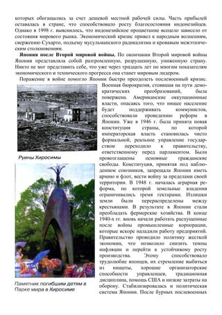 которых обогащались за счет дешевой местной рабочей силы. Часть прибылей
оставалась в стране, что способствовало росту благосостояния индонезийцев.
Однако в 1998 г. выяснилось, что индонезийское процветание всецело зависело от
состояния мирового рынка. Экономический кризис привел к народным волнениям,
свержению Сухарто, подъему мусульманского радикализма и кровавым межэтниче-
ским столкновениям.
Япония после Второй мировой войны. По окончании Второй мировой войны
Япония представляла собой разгромленную, разрушенную, униженную страну.
Никто не мог представить себе, что уже через тридцать лет по многим показателям
экономического и технического прогресса она станет мировым лидером.
Поражение в войне помогло Японии быстро преодолеть послевоенный кризис.
Военная бюрократия, стоявшая на пути демо-
кратических преобразований, была
повержена. Американские оккупационные
власти, опасаясь того, что нищее население
будет поддерживать коммунистов,
способствовали проведению реформ в
Японии. Уже в 1946 г. была принята новая
конституция страны, по которой
императорская власть становилась чисто
формальной, реальное управление государ-
ством переходило к правительству,
ответственному перед парламентом. Были
провозглашены основные гражданские
свободы. Конституция, принятая под наблю-
дением союзников, запрещала Японии иметь
армию и флот, вести войну за пределами своей
территории. В 1948 г. началась аграрная ре-
форма, по которой земельные владения
ограничивались тремя гектарами. Излишки
земли были перераспределены между
крестьянами. В результате в Японии стали
преобладать фермерские хозяйства. В конце
1940-х гг. вновь начали работать распущенные
после войны промышленные корпорации,
которые вскоре наладили работу предприятий.
Правительство проводило политику жесткой
экономии, что позволило снизить темпы
инфляции и перейти к устойчивому росту
производства. Этому способствовало
трудолюбие японцев, их стремление выбиться
из нищеты, хорошие организаторские
способности управленцев, традиционная
дисциплина, помощь США и низкие затраты на
оборону. Стабилизировалась и политическая
система Японии. После бурных послевоенных
 