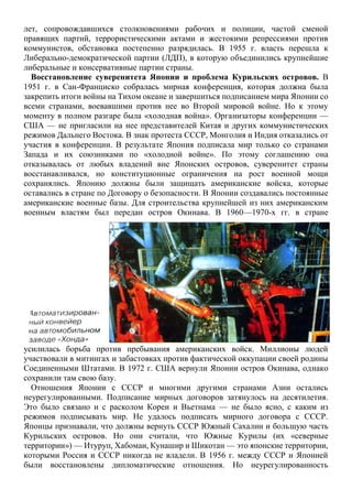 лет, сопровождавшихся столкновениями рабочих и полиции, частой сменой
правящих партий, террористическими актами и жестокими репрессиями против
коммунистов, обстановка постепенно разрядилась. В 1955 г. власть перешла к
Либерально-демократической партии (ЛДП), в которую объединились крупнейшие
либеральные и консервативные партии страны.
Восстановление суверенитета Японии и проблема Курильских островов. В
1951 г. в Сан-Франциско собралась мирная конференция, которая должна была
закрепить итоги войны на Тихом океане и завершиться подписанием мира Японии со
всеми странами, воевавшими против нее во Второй мировой войне. Но к этому
моменту в полном разгаре была «холодная война». Организаторы конференции —
США — не пригласили на нее представителей Китая и других коммунистических
режимов Дальнего Востока. В знак протеста СССР, Монголия и Индия отказались от
участия в конференции. В результате Япония подписала мир только со странами
Запада и их союзниками по «холодной войне». По этому соглашению она
отказывалась от любых владений вне Японских островов, суверенитет страны
восстанавливался, но конституционные ограничения на рост военной мощи
сохранялись. Японию должны были защищать американские войска, которые
оставались в стране по Договору о безопасности. В Японии создавались постоянные
американские военные базы. Для строительства крупнейшей из них американским
военным властям был передан остров Окинава. В 1960—1970-х гг. в стране
усилилась борьба против пребывания американских войск. Миллионы людей
участвовали в митингах и забастовках против фактической оккупации своей родины
Соединенными Штатами. В 1972 г. США вернули Японии остров Окинава, однако
сохранили там свою базу.
Отношения Японии с СССР и многими другими странами Азии остались
неурегулированными. Подписание мирных договоров затянулось на десятилетия.
Это было связано и с расколом Кореи и Вьетнама — не было ясно, с каким из
режимов подписывать мир. Не удалось подписать мирного договора с СССР.
Японцы признавали, что должны вернуть СССР Южный Сахалин и большую часть
Курильских островов. Но они считали, что Южные Курилы (их «северные
территории») — Итуруп, Хабомаи, Кунашир и Шикотан — это японские территории,
которыми Россия и СССР никогда не владели. В 1956 г. между СССР и Японией
были восстановлены дипломатические отношения. Но неурегулированность
 