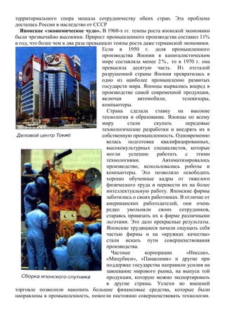 территориального спора мешала сотрудничеству обеих стран. Эта проблема
досталась России в наследство от СССР
Японское «экономическое чудо». В 1960-х гг. темпы роста японской экономики
были чрезвычайно высокими. Прирост промышленного производства составил 11%
в год, что более чем в два раза превышало темпы роста даже германской экономики.
Если в 1950 г. доля промышленного
производства Японии в капиталистическом
мире составляла менее 2 % , то в 1970 г. она
превысила десятую часть. Из отсталой
разрушенной страны Япония превратилась в
одно из наиболее промышленно развитых
государств мира. Японцы вырвались вперед в
производстве самой современной продукции,
включая автомобили, телевизоры,
компьютеры.
Страна сделала ставку на высокие
технологии и образование. Японцы по всему
миру стали скупать передовые
технологические разработки и внедрять их в
собственную промышленность. Одновременно
велась подготовка квалифицированных,
высококультурных специалистов, которые
могли успешно работать с этими
технологиями. Автоматизировалось
производство, использовались роботы и
компьютеры. Это позволило освободить
хорошо обученные кадры от тяжелого
физического труда и перевести их на более
интеллектуальную работу. Японские фирмы
заботились о своих работниках. В отличие от
американских работодателей, они очень
редко увольняли своих сотрудников,
стараясь привязать их к фирме различными
льготами. Это дало прекрасные результаты.
Японские трудящиеся начали ощущать себя
частью фирмы и на «кружках качества»
стали искать пути совершенствования
производства.
Частные корпорации «Ниссан»,
«Мицубиси», «Панасоник» и другие при
поддержке государства направили усилия на
завоевание мирового рынка, на выпуск той
продукции, которую можно экспортировать
в другие страны. Успехи во внешней
торговле позволили накопить большие финансовые средства, которые были
направлены в промышленность, помогли постоянно совершенствовать технологии.
 