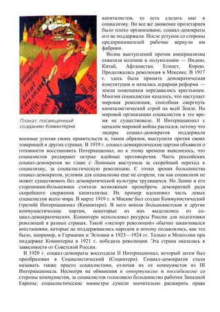 капиталистов, то есть сделать шаг к
социализму. Но все же движение пролетариев
было плохо организовано, социал-демократы
его не поддержали. После уступок со стороны
предпринимателей рабочие вернули им
фабрики.
Волна выступлений против империализма
охватила колонии и полуколонии — Индию,
Китай, Афганистан, Египет, Корею.
Продолжалась революция в Мексике. В 1917
г. здесь была принята демократическая
конституция и началась аграрная реформа —
земли помещиков передавались крестьянам.
Многим социалистам казалось, что наступает
мировая революция, способная свергнуть
капиталистический строй на всей Земле. Но
мировой организации социалистов в это вре-
мя не существовало. II Интернационал с
началом мировой войны распался, потому что
лидеры социал-демократов поддержали
военные усилия своих правительств и, таким образом, выступили против своих
товарищей в других странах. В 1919 г. социал-демократические партии объявили о
готовности восстановить Интернационал, но к этому времени выяснилось, что
социалистов раздирают острые идейные противоречия. Часть российских
социал-демократов во главе с Лениным выступила за скорейший переход к
социализму, за социалистическую революцию. С точки зрения большинства
социал-демократов, условия для социализма еще не созрели, так как социализм не
может существовать без демократической культуры трудящихся. Но Ленин и его
сторонники-большевики считали возможным пренебречь демократией ради
скорейшего свержения капитализма. Их пример вдохновил часть левых
социалистов всего мира. В марте 1919 г. в Москве был создан Коммунистический
(третий) Интернационал (Коминтерн). В него вошли большевистская и другие
коммунистические партии, некоторые из них выделились из со-
циал-демократических. Коминтерн использовал ресурсы России для подготовки
революций в разных странах. Такой «экспорт революции» обычно заканчивался
восстаниями, которые не поддерживались народом и потому подавлялись, как это
было, например, в Германии и Эстонии в 1923—1924 гг. Только в Монголии при
поддержке Коминтерна в 1921 г. победила революция. Эта страна оказалась в
зависимости от Советской России.
В 1920 г. социал-демократы воссоздали II Интернационал, который затем был
преобразован в Социалистический (Социнтерн). Социал-демократов стали
называть также просто социалистами, отличая их от коммунистов из III
Интернационала. Несмотря на обвинения в оппортунизме и поссибилизме со
стороны коммунистов, за социалистов голосовало большинство рабочих Западной
Европы; социалистические министры сумели значительно расширить права
 