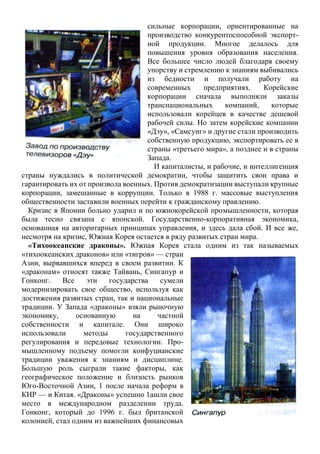 сильные корпорации, ориентированные на
производство конкурентоспособной экспорт-
ной продукции. Многое делалось для
повышения уровня образования населения.
Все большее число людей благодаря своему
упорству и стремлению к знаниям выбивались
из бедности и получали работу на
современных предприятиях. Корейские
корпорации сначала выполняли заказы
транснациональных компаний, которые
использовали корейцев в качестве дешевой
рабочей силы. Но затем корейские компании
«Дэу», «Самсунг» и другие стали производить
собственную продукцию, экспортировать ее в
страны «третьего мира», а позднее и в страны
Запада.
И капиталисты, и рабочие, и интеллигенция
страны нуждались в политической демократии, чтобы защитить свои права и
гарантировать их от произвола военных. Против демократизации выступали крупные
корпорации, замешанные в коррупции. Только в 1988 г. массовые выступления
общественности заставили военных перейти к гражданскому правлению.
Кризис в Японии больно ударил и по южнокорейской промышленности, которая
была тесно связана с японской. Государственно-корпоративная экономика,
основанная на авторитарных принципах управления, и здесь дала сбой. И все же,
несмотря на кризис, Южная Корея остается в ряду развитых стран мира.
«Тихоокеанские драконы». Южная Корея стала одним из так называемых
«тихоокеанских драконов» или «тигров» — стран
Азии, вырвавшихся вперед в своем развитии. К
«драконам» относят также Тайвань, Сингапур и
Гонконг. Все эти государства сумели
модернизировать свое общество, используя как
достижения развитых стран, так и национальные
традиции. У Запада «драконы» взяли рыночную
экономику, основанную на частной
собственности и капитале. Они широко
использовали методы государственного
регулирования и передовые технологии. Про-
мышленному подъему помогли конфуцианские
традиции уважения к знаниям и дисциплине.
Большую роль сыграли такие факторы, как
географическое положение и близость рынков
Юго-Восточной Азии, 1 после начала реформ в
КНР — и Китая. «Драконы» успешно 1ашли свое
место в международном разделении труда.
Гонконг, который до 1996 г. был британской
колонией, стал одним из важнейших финансовых
 