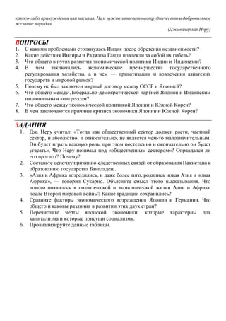 какого-либо принуждения или насилия. Нам нужно завоевать сотрудничество и добровольное
желание народа».
(Джавахарлал Неру)
ВОПРОСЫ
1. С какими проблемами столкнулась Индия после обретения независимости?
2. Какие действия Индиры и Раджива Ганди повлекли за собой их гибель?
3. Что общего в путях развития экономической политики Индии и Индонезии?
4. В чем заключались экономические преимущества государственного
регулирования хозяйства, а в чем — приватизации и вовлечения азиатских
государств в мировой рынок?
5. Почему не был заключен мирный договор между СССР и Японией?
6. Что общего между Либерально-демократической партией Японии и Индийским
национальным конгрессом?
7. Что общего между экономической политикой Японии и Южной Кореи?
8. В чем заключаются причины кризиса экономики Японии и Южной Кореи?
ЗАДАНИЯ
1. Дж. Неру считал: «Тогда как общественный сектор должен расти, частный
сектор, и абсолютно, и относительно, не является чем-то малозначительным.
Он будет играть важную роль, при этом постепенно и окончательно он будет
угасать». Что Неру понимал под «общественным сектором»? Оправдался ли
его прогноз? Почему?
2. Составьте цепочку причинно-следственных связей от образования Пакистана к
образованию государства Бангладеш.
3. «Азия и Африка возродились, и даже более того, родились новая Азия и новая
Африка», — говорил Сукарно. Объясните смысл этого высказывания. Что
нового появилось в политической и экономической жизни Азии и Африки
после Второй мировой войны? Какие традиции сохранились?
4. Сравните факторы экономического возрождения Японии и Германии. Что
общего и каковы различия в развитии этих двух стран?
5. Перечислите черты японской экономики, которые характерны для
капитализма и которые присущи социализму.
6. Проанализируйте данные таблицы.
 