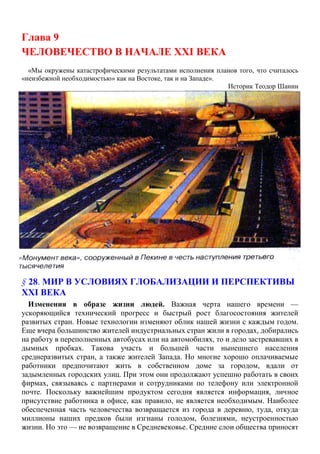 Глава 9
ЧЕЛОВЕЧЕСТВО В НАЧАЛЕ XXI ВЕКА
«Мы окружены катастрофическими результатами исполнения планов того, что считалось
«неизбежной необходимостью» как на Востоке, так и на Западе».
Историк Теодор Шанин
§ 28. МИР В УСЛОВИЯХ ГЛОБАЛИЗАЦИИ И ПЕРСПЕКТИВЫ
XXI ВЕКА
Изменения в образе жизни людей. Важная черта нашего времени —
ускоряющийся технический прогресс и быстрый рост благосостояния жителей
развитых стран. Новые технологии изменяют облик нашей жизни с каждым годом.
Еще вчера большинство жителей индустриальных стран жили в городах, добирались
на работу в переполненных автобусах или на автомобилях, то и дело застревавших в
дымных пробках. Такова участь и большей части нынешнего населения
среднеразвитых стран, а также жителей Запада. Но многие хорошо оплачиваемые
работники предпочитают жить в собственном доме за городом, вдали от
задымленных городских улиц. При этом они продолжают успешно работать в своих
фирмах, связываясь с партнерами и сотрудниками по телефону или электронной
почте. Поскольку важнейшим продуктом сегодня является информация, личное
присутствие работника в офисе, как правило, не является необходимым. Наиболее
обеспеченная часть человечества возвращается из города в деревню, туда, откуда
миллионы наших предков были изгнаны голодом, болезнями, неустроенностью
жизни. Но это — не возвращение в Средневековье. Средние слои общества приносят
 