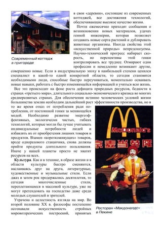 в свои «деревни», состоящие из современных
коттеджей, все достижения технологий,
обеспечивающие высокое качество жизни.
Почти ежемесячно приходят сообщения о
возникновении новых материалов, удачах
генной инженерии, которая позволяет
создавать новые сорта растений и дублировать
животные организмы. Иногда свойства этой
«искусственной природы» непредсказуемы.
Научно-технический прогресс набирает ско-
рость, но перспективы этой гонки
контролировать все труднее. Отмирают одни
профессии и немедленно возникают другие,
совершенно новые. Если в индустриальную эпоху в наибольшей степени ценился
специалист в какой-то одной конкретной области, то сегодня становятся
необходимыми люди, способные быстро переучиваться, моментально осваивать
новые навыки, работать с быстро изменяющейся информацией и учиться всю жизнь.
Все это происходит на фоне роста дефицита природных ресурсов, бедности в
странах «третьего мира», длительного социально-экономического кризиса во многих
среднеразвитых странах. Для обеспечения истинно человеческих условий жизни
большинства землян необходим дальнейший рост эффективности производства, но в
то же время отказ от потребления ради по-
требления, от постоянной гонки за меняющейся
модой. Необходимо развитие энергоэф-
фективных, экологически чистых, гибких
технологий, которые могли бы лучше учитывать
индивидуальные потребности людей и
избавлять их от приобретения лишних товаров и
продуктов. Взамен «короткоживущих» товаров,
вроде одноразового стаканчика, снова должны
прийти продукты длительного пользования.
Иначе у нашей планеты просто не хватит
ресурсов на всех.
Культура. Как и в технике, в образе жизни и в
области культуры быстро сменяются,
наслаиваясь друг на друга, литературные,
художественные и музыкальные стили. Если
джаз и затем рок продержались десятилетия, то
сегодня многочисленные стили,
переплетающиеся в массовой культуре, уже не
могут претендовать на господство даже среди
молодых слушателей и зрителей.
Утрачена и целостность взгляда на мир. Во
второй половине XX в. философы постепенно
осознавали искусственность стройных
мировоззренческих построений, принятых
 