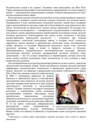 большинством людей в их странах. Усилиями таких философов, как Жан Поль
Сартр, развивалась философия экзистенциализма, утверждавшая, что самое важное в
жизни — самоощущение существования человека. Единый мир распадался на мно-
жество индивидуальных миров.
После распада социалистической системы был сильно дискредитирован марксизм,
пытавшийся с помощью единой системы взглядов объяснить все явления жизни.
Одновременно в ходе стремительных изменений научного знания была подорвана
вера в непоколебимость научных открытий и благотворность индустриального про-
гресса. Человечество на время было лишено единых ориентиров. В культуре стал
утверждаться постмодернизм — одновременное сосуществование и признание са-
мых разных, подчас противоположных мировоззрений, культурных стилей, методов
познания реальности. Постмодернизм как нельзя лучше сочетается с быстрым
распространением виртуальной реальности — созданным при помощи
компьютерных технологий иллюзорным миром, в котором могут полностью
нарушаться законы времени и пространства, логические связи, моделироваться
любые процессы и ситуации. Виртуальная реальность может стать могучим
средством познания мира, а может и привести человека к безумию.
Противоречивость, раздробленность постмодернистской культуры, давление
англоязычной массовой культуры, игнорирующей духовные ценности иных
цивилизаций, — все это создает потребность в мировоззрении, которое могло бы
вновь связать воедино культурную ткань человечества. В этих условиях в мире
возрастает роль религии.
Англо-американская культура быстро распространяется на всю планету, определяя
предпочтения миллиардов людей. Этому способствуют мощные средства массовой
информации, видеоиндустрия, техническое и финансовое превосходство стран
Запада. Зачастую это приводит к разрушению культурной стабильности в странах
Юга и Востока, вызывая открытое сопротивление.
В 2006 г. публикация карикатур на пророка
Магомета в европейской прессе и неосторожные
высказывания папы римского об исламе вызвали
массовые манифестации протеста и даже погромы
христианского населения в мусульманских
странах. Лидеры западных государств поспешили
выступить с извинениями, чтобы остановить
разгорающийся конфликт. Миллиарды людей
предпочитают национальные культурные
традиции и недовольны их замещением «мировой»
культурой, основанной на англоязычных образцах.
В то же время глобальное информационное
пространство делает взаимодействие и
взаимопроникновение культур неизбежным.
Важно, чтобы этот процесс не приводил к подавлению одних культурных традиций
другими.
? Вспомните, в какой стране навязывание западной культуры стало одной из причин
революции.
 