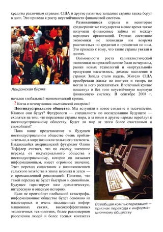 кредиты различным странам. США и другие развитые западные страны также берут
в долг. Это привело к росту неустойчивости финансовой системы.
Развивающиеся страны и некоторые
среднеразвитые государства в свое время также
получили финансовые займы от между-
народных организаций. Однако состояние
экономики не позволило им вовремя
рассчитаться по кредитам и процентам по ним.
Это привело к тому, что такие страны увязли в
долгах.
Возможности роста капиталистической
экономики на прежней основе были исчерпаны,
рынки новых технологий и «виртуальной»
продукции насытились, доходы населения в
странах Запада стали падать. Жители США
приобретали жилье по ипотеке и теперь не
могли за него расплатиться. Ипотечный кризис
пошатнул и без того неустойчивую мировую
финансовую систему. В сентябре 2008 г.
начался глобальный экономический кризис.
? Когда и почему возник «вьетнамский синдром»?
Постиндустриальное общество. Мы вступили в новое столетие и тысячелетие.
Какими они будут? Футурологи — специалисты по исследованию будущего —
сходятся на том, что передовые страны мира, а за ними и другие народы перейдут к
постиндустриальному обществу. Будет ли мир от этого более счастливым и
спокойным?
Пока наше представление о будущем
постиндустриальном обществе очень прибли-
зительно, в мире возникли только его элементы.
Выдающийся американский футуролог Олвин
Тоффлер считает, что по своему значению
переход от индустриального общества к
постиндустриальному, которое он называет
информационным, имеет огромное значение.
Этот переход сопоставим с возникновением
сельского хозяйства в эпоху неолита и затем —
с промышленной революцией. Понятно, что
такой переход не будет быстрым и спокойным.
Будущее гарантирует нам драматическую,
интересную и опасную историю.
Если не произойдет глобальной катастрофы,
информационное общество будет основано на
планетарных и очень насыщенных инфор-
мационных связях, высокоэффективных
экологичных технологиях, более равномерном
расселении людей и более тесных контактах
 