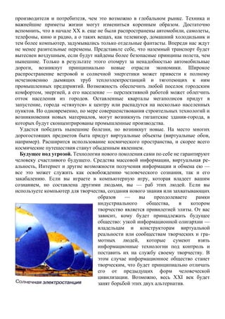 производителя и потребителя, чем это возможно в глобальном рынке. Техника и
важнейшие приметы жизни могут измениться коренным образом. Достаточно
вспомнить, что в начале XX в. еще не были распространены автомобили, самолеты,
телефоны, кино и радио, а о таких вещах, как телевизор, домашний холодильник и
тем более компьютер, задумывались только отдельные фантасты. Впереди нас ждут
не менее разительные перемены. Представьте себе, что наземный транспорт будет
вытеснен воздушным, если будут найдены более безопасные принципы полета, чем
нынешние. Только в результате этого отомрут за ненадобностью автомобильные
дороги, возникнут принципиально новые отрасли экономики. Широкое
распространение ветровой и солнечной энергетики может привести к полному
исчезновению дымящих труб теплоэлектростанций и тяготеющих к ним
промышленных предприятий. Возможность обеспечить любой поселок городским
комфортом, энергией, а его население — перспективной работой может облегчить
отток населения из городов. Оставленные кварталы мегаполисов придут в
запустение, города «стянутся» к центру или распадутся на несколько населенных
пунктов. Но одновременно, по мере совершенствования строительных технологий и
возникновения новых материалов, могут возникнуть гигантские здания-города, в
которых будут сконцентрированы промышленные производства.
Удастся победить нынешние болезни, но возникнут новые. На место многих
дорогостоящих предметов быта придут виртуальные объекты (виртуальные обои,
например). Расширится использование космического пространства, и скорее всего
космические путешествия станут обыденным явлением.
Будущее под угрозой. Технологии нового поколения сами по себе не гарантируют
человеку счастливого будущего. Средства массовой информации, виртуальная ре-
альность, Интернет и другие возможности получения информации и обмена ею —
все это может служить как освобождению человеческого сознания, так и его
закабалению. Если вы играете в компьютерную игру, которая владеет вашим
сознанием, но составлена другими людьми, вы — раб этих людей. Если вы
используете компьютер для творчества, создания нового знания или захватывающих
образов — вы преодолеваете рамки
индустриального общества, в котором
творчество является привилегией элиты. От вас
зависит, кому будет принадлежать будущее
общество: узкой информационной олигархии —
владельцам и конструкторам виртуальной
реальности или сообществам творческих и гра-
мотных людей, которые сумеют взять
информационные технологии под контроль и
поставить их на службу своему творчеству. В
этом случае информационное общество станет
творческим, что будет принципиально отличать
его от предыдущих форм человеческой
цивилизации. Возможно, весь XXI век будет
занят борьбой этих двух альтернатив.
 
