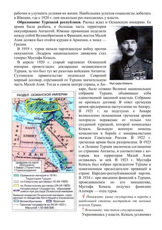 рабочих и улучшить условия их жизни. Наибольших успехов социалисты добились
в Швеции, где с 1920 г. они несколько раз находились у власти.
Образование Турецкой республики. Распад ждал и Османскую империю. Ее
армия была разбита, а большая часть территории
оккупирована Антантой. Южные провинции поделили
между собой Великобритания и Франция, восток Малой
Азии должен был отойти курдам и Армении, а запад —
Греции.
В 1919 г. турки начали партизанскую войну против
оккупантов. Лидером национального движения стал
генерал Мустафа Кемаль.
В апреле 1920 г. старый парламент Османской
империи провозгласил декларацию независимости
Турции, за что был тут же разогнан войсками Антанты.
Султанское правительство подписало Севрский
мирный договор, отрезавший от Турции значительную
часть Малой Азии. Тогда в самом центре страны, в Ан-
каре, было созвано Великое национальное
собрание Турции, объявившее себя
единственной законной властью. Собрание
не признало договор. В ответ греческая
армия предприняла наступление на Анкару.
В 1921 г. на подступах к Анкаре
великолепно оснащенная греческая армия
потерпела поражение от только что
созданной турецкой, которой командовал
Кемаль. Большую военную помощь
кемалистам в борьбе с империалистами
оказала Советская Россия. В 1922 г.
греческая армия была разгромлена. В 1923
г. в Лозанне Турция заключила соглашение
со странами Антанты, в соответствии с ко-
торым вся территория Малой Азии
оставалась за ней. В 1923 г. Мустафа
Кемаль был избран президентом Турции и
пожизненным председателем правящей в
стране Народно-республиканской партии.
В 1934 г. при введении фамилий в Турции,
проводившемся по его инициативе,
Мустафа Кемаль получил фамилию
Ататюрк — отец турок.
 Покажите, какие государства и народы в
наибольшей степени пострадали от военных
успехов Турции.
? Вспомните, что такое секуляроизация.
Укрепившись у власти, Кемаль установил
 