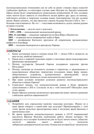 постиндустриальным отношениям сам по себе не решит стоящих перед планетой
глобальных проблем, а в некоторых случаях даже обострит их. Быстрое изменение
образа жизни будет сопровождаться социальными потрясениями. В этих условиях
очень многое будет зависеть от способности людей прийти друг другу на помощь,
действовать активно и творчески, создавая новые, благоприятные для них условия
жизни. Важно помнить, что вам предстоит строить будущее России в XXI в. Это —
большая ответственность. Но это — счастливая возможность делать своими руками
историю столетия.
 Коммуникации — средства связи и транспорта.
! 1997—1998 — тихоокеанский экономический кризис.
2001, 11 сентября — нападение террористов на Нью-Йорк и Вашингтон.
2003 — вторжение англо-американских войск в Ирак.
2005 — ратификация Киотского протокола об ограничении промышленных
выбросов в атмосферу.
2005 — волнения иммигрантов в пригородах Парижа.
ВОПРОСЫ
1. Какие достижения науки и техники конца XX — начала XXI в. являются, на
ваш взгляд, наиболее важными?
2. Какую роль в мировой экономике играют в настоящее время международные
финансовые организации?
3. Почему государства Западной Европы поддержали агрессию против
Югославии?
4. Почему, несмотря на склонность человека к творчеству, в традиционном и
индустриальном обществах творчеством (созданием новых форм знания,
общественного устройства, художественных произведений) могло
профессионально заниматься только меньшинство населения?
5. При каких условиях возможно успешное развитие постиндустриального
общества в странах Европы?
6. Существует мнение, что коммунистический режим в Китае прекратит
существование в XXI в. Согласны ли вы с этой гипотезой? Обоснуйте свою
точку зрения.
7. Каким образом освоение космического пространства может помочь в решении
глобальных проблем современности?
ЗАДАНИЯ
1. Попробуйте дать определение понятию «массовая культура». Можно ли в
наше время говорить о какой-либо еще культуре? Проанализируйте с этой
точки зрения несколько просмотренных вами в последнее время фильмов и
прочитанных книг.
2. Во время крушения коммунистического режима в СССР американский
мыслитель Френсис Фукуяма опубликовал работу «Конец истории». Он
утверждал, что в истории человечества уже не будет ничего нового, общество
достигло вершины своего развития — господства
либерально-демократической системы. Отныне вся история будет заключаться
 