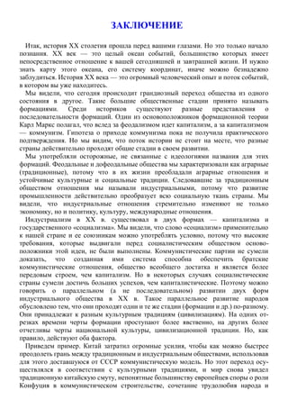 ЗАКЛЮЧЕНИЕ
Итак, история XX столетия прошла перед вашими глазами. Но это только начало
познания. XX век — это целый океан событий, большинство которых имеет
непосредственное отношение к вашей сегодняшней и завтрашней жизни. И нужно
знать карту этого океана, его систему координат, иначе можно безнадежно
заблудиться. История XX века — это огромный человеческий опыт и поток событий,
в котором вы уже находитесь.
Мы видели, что сегодня происходит грандиозный переход общества из одного
состояния в другое. Такие большие общественные стадии принято называть
формациями. Среди историков существуют разные представления о
последовательности формаций. Один из основоположников формационной теории
Карл Маркс полагал, что вслед за феодализмом идет капитализм, а за капитализмом
— коммунизм. Гипотеза о приходе коммунизма пока не получила практического
подтверждения. Но мы видим, что поток истории не стоит на месте, что разные
страны действительно проходят общие стадии в своем развитии.
Мы употребляли осторожные, не связанные с идеологиями названия для этих
формаций. Феодальные и дофеодальные общества мы характеризовали как аграрные
(традиционные), потому что в их жизни преобладали аграрные отношения и
устойчивые культурные и социальные традиции. Следовавшие за традиционным
обществом отношения мы называли индустриальными, потому что развитие
промышленности действительно преобразует всю социальную ткань страны. Мы
видели, что индустриальные отношения стремительно изменяют не только
экономику, но и политику, культуру, международные отношения.
Индустриализм в XX в. существовал в двух формах — капитализма и
государственного «социализма». Мы видели, что слово «социализм» применительно
к нашей стране и ее союзникам можно употреблять условно, потому что высокие
требования, которые выдвигали перед социалистическим обществом осново-
положники этой идеи, не были выполнены. Коммунистические партии не сумели
доказать, что созданная ими система способна обеспечить братские
коммунистические отношения, общество всеобщего достатка и является более
передовым строем, чем капитализм. Но в некоторых случаях социалистические
страны сумели достичь больших успехов, чем капиталистические. Поэтому можно
говорить о параллельном (а не последовательном) развитии двух форм
индустриального общества в XX в. Такое параллельное развитие народов
обусловлено тем, что они проходят одни и те же стадии (формации и др.) по-разному.
Они принадлежат к разным культурным традициям (цивилизациям). На одних от-
резках времени черты формации проступают более явственно, на других более
отчетливы черты национальной культуры, цивилизационной традиции. Но, как
правило, действуют оба фактора.
Приведем пример. Китай затратил огромные усилия, чтобы как можно быстрее
преодолеть грань между традиционным и индустриальным обществами, использовав
для этого доставшуюся от СССР коммунистическую модель. Но этот переход осу-
ществлялся в соответствии с культурными традициями, и мир снова увидел
традиционную китайскую смуту, непонятные большинству европейцев споры о роли
Конфуция в коммунистическом строительстве, сочетание трудолюбия народа и
 