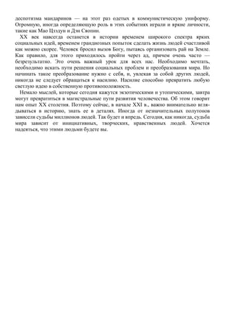 деспотизма мандаринов — на этот раз одетых в коммунистическую униформу.
Огромную, иногда определяющую роль в этих событиях играли и яркие личности,
такие как Мао Цзэдун и Дэн Сяопин.
XX век навсегда останется в истории временем широкого спектра ярких
социальных идей, временем грандиозных попыток сделать жизнь людей счастливой
как можно скорее. Человек бросил вызов Богу, пытаясь организовать рай на Земле.
Как правило, для этого приходилось пройти через ад, причем очень часто —
безрезультатно. Это очень важный урок для всех нас. Необходимо мечтать,
необходимо искать пути решения социальных проблем и преобразования мира. Но
начинать такое преобразование нужно с себя, и, увлекая за собой других людей,
никогда не следует обращаться к насилию. Насилие способно превратить любую
светлую идею в собственную противоположность.
Немало мыслей, которые сегодня кажутся экзотическими и утопическими, завтра
могут превратиться в магистральные пути развития человечества. Об этом говорит
нам опыт XX столетия. Поэтому сейчас, в начале XXI в., важно внимательно вгля-
дываться в историю, знать ее в деталях. Иногда от незначительных полутонов
зависели судьбы миллионов людей. Так будет и впредь. Сегодня, как никогда, судьба
мира зависит от инициативных, творческих, нравственных людей. Хочется
надеяться, что этими людьми будете вы.
 