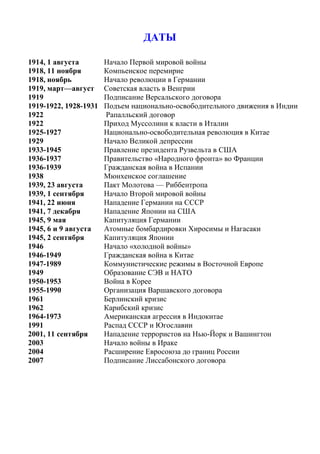 ДАТЫ
1914, 1 августа Начало Первой мировой войны
1918, 11 ноября Компьенское перемирие
1918, ноябрь Начало революции в Германии
1919, март—август Советская власть в Венгрии
1919 Подписание Версальского договора
1919-1922, 1928-1931 Подъем национально-освободительного движения в Индии
1922 Рапалльский договор
1922 Приход Муссолини к власти в Италии
1925-1927 Национально-освободительная революция в Китае
1929 Начало Великой депрессии
1933-1945 Правление президента Рузвельта в США
1936-1937 Правительство «Народного фронта» во Франции
1936-1939 Гражданская война в Испании
1938 Мюнхенское соглашение
1939, 23 августа Пакт Молотова — Риббентропа
1939, 1 сентября Начало Второй мировой войны
1941, 22 июня Нападение Германии на СССР
1941, 7 декабря Нападение Японии на США
1945, 9 мая Капитуляция Германии
1945, 6 и 9 августа Атомные бомбардировки Хиросимы и Нагасаки
1945, 2 сентября Капитуляция Японии
1946 Начало «холодной войны»
1946-1949 Гражданская война в Китае
1947-1989 Коммунистические режимы в Восточной Европе
1949 Образование СЭВ и НАТО
1950-1953 Война в Корее
1955-1990 Организация Варшавского договора
1961 Берлинский кризис
1962 Карибский кризис
1964-1973 Американская агрессия в Индокитае
1991 Распад СССР и Югославии
2001, 11 сентября Нападение террористов на Нью-Йорк и Вашингтон
2003 Начало войны в Ираке
2004 Расширение Евросоюза до границ России
2007 Подписание Лиссабонского договора
 