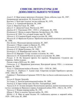 СПИСОК ЛИТЕРАТУРЫ ДЛЯ
ДОПОЛНИТЕЛЬНОГО ЧТЕНИЯ
Агаев С. JI. Иран между прошлым и будущим: Люди, события, идеи. М., 1987.
Американские президенты. М.; Ростов н/Д, 1997.
Бурстин Э. Чили при Альенде: взгляд очевидца. М., 1979.
Галкин А. А. Германский фашизм. М., 1969.
Горев А. Махатма Ганди. М., 1989.
Джил С. С. Династия Ганди. Ростов н/Д, 1997.
Драбкин Я. С. Революция 1918—1919 гг. в Германии. М., 1958.
Кондрашев С. Жизнь и смерть Мартина Лютера Кинга. М., 1986.
Курлански М. 1968. Год, который потряс мир. М., 2007.
Ланъков А. Н. Северная Корея: вчера и сегодня. М., 1995.
Мальков В. JI. Франклин Рузвельт: Проблемы внутренней политики и дипломатии.
М., 1988.
Мао Цзэдун. Маленькая красная книжица. М., 2007.
Млынарж 3. Мороз ударил из Кремля. М., 1992.
Молчанов Н. Н. Генерал де Голль. М., 1972.
Плицкер Д. П. Жорж Клемансо. М., 1983.
Полторак А. И. Нюрнбергский эпилог. М., 1965.
Попов В. И. Маргарет Тэтчер: человек и политик. М., 1991.
Примаков Е. М. Ближний Восток на сцене и за кулисами. М., 2006.
Ремарк Э. М. На Западном фронте без перемен. Возвращение. Служили два
товарища. Любое издание.
Россия и мир в 2020 году. М., 2005.
Стыкалин А. С. Прерванная революция: Венгерский кризис 1956 г. и политика
Москвы. М., 2003.
Томас X. Гражданская война в Испании. 1931—1939. М., 2003.
Фурсенко А., Нафтали Т. Адская игра: Секретная история Карибского кризиса
1958—1964. М., 1999.
Хаффнер С. Революция в Германии 1918/19: Как это было в действительности. М.,
1983.
Хохлов Н. Патрис Лумумба.
Че Гевара Э. Эпизоды революционной войны. М., 2005.
Чендлер Д. П. Брат номер один. Пол Пот. Екатеринбург, 2005.
Черкасов П. П. Агония империи: Политические кризисы, военно-колониалистские
путчи и заговоры во Франции в период Алжирской войны 1954—1962 гг. М., 1979.
Черчилль У. Вторая мировая война. М., 1991.
Ширер У. Взлет и падение Третьего рейха. М., 1991.
Шубин А. В. Мир на краю бездны: От глобального кризиса к мировой войне.
1929—1941 годы. М., 2004.
 