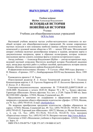 ВЫХОДНЫЕ ДАННЫЕ
Учебное издание
Шубин Александр Владленович
ВСЕОБЩАЯ ИСТОРИЯ
НОВЕЙШАЯ ИСТОРИЯ
9 класс
Учебник для общеобразовательных учреждений
OCR by Palek
Настоящий учебник является частью учебно-методического комплекта по все-
общей истории для общеобразовательных учреждений. На основе современных
научных подходов в нем освещены наиболее важные события политической, эко-
номической и духовной жизни общества в XX — начале XXI века. Методический
аппарат учебника включает разнообразные вопросы и задания, авторские карты и
документальные материалы, яркие и образные иллюстрации, которые позволят
школьникам прочно усвоить основные факты и понятия исторического курса.
Автор учебника — Александр Владленович Шубин — доктор исторических наук,
ведущий научный сотрудник Института всеобщей истории Российской академии
наук, автор ряда научных работ и учебных пособий, преподаватель истории школы
общины «Китеж» Барятинского района Калужской области
В оформлении использованы: обложка — Р. Гуттузо. «Май 1968 года»; форзацы —
П. Пикассо. «Герника». 1937 г.; бомбардировщик НАТО над Балканами. Фото. 1999
г.
Руководитель проекта С. В. Тырин
Ответственный редактор В. А. Клоков Технический редактор 3. С. Теплякова
Компьютерная верстка А. В. Горохова Корректор Ю. П. Баклакова Цветоделение А.
Е. Косых, О. А. Молочков
Санитарно-эпидемиологическое заключение № 77.99.60.953.Д.009733.08.09 от
18.08.2009. Подписано к печати 20.05.10. Формат 70 х 90 1
/16. Бумага офсетная.
Гарнитура «Школьная». Печать офсетная. Усл. печ. л. 27,09. Тираж 55 000 экз. Заказ
№13398 ООО «Дрофа». 127018, Москва, Сущевский вал, 49.
Предложения и замечания по содержанию и оформлению книги просим
направлять в редакцию общего образования издательства «Дрофа»: 127018, Москва,
а/я 79. Тел.: (495) 795-05-41. E-mail: chief@drofa.ru
По вопросам приобретения продукции издательства «Дрофа» обращаться по
адресу: 127018, Москва, Сущевский вал, 49. Тел.: (495) 795-05-50, 795-05-51. Факс:
(495) 795-05-52. Торговый дом «Школьник». 109172, Москва, ул. Малые Каменщики,
д. 6, стр. 1А. Тел.: (495) 911-70-24, 912-15-16, 912-45-76. Сеть магазинов
«Переплетные птицы». Тел.: (495) 912-45-76. Интернет-магазин: http://www.drofa.ru
Отпечатано в ОАО «Московские учебники и Картолитография». 125252, Москва,
ул. Зорге, 15
ISBN 978-5-358-08776-7 УДК 373.167.1:94 ББК 63.3я72
 