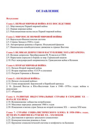 ОГЛАВЛЕНИЕ
Вступление
Глава 1. ПЕРВАЯ МИРОВАЯ ВОЙНА И ЕЕ ПОСЛЕДСТВИЯ
§ 1. Мир накануне Первой мировой войны
§ 2. Первая мировая война
§ 3. Революционная волна после Первой мировой войны
Глава 2. МИР ПОСЛЕ ПЕРВОЙ МИРОВОЙ ВОЙНЫ
§ 4. Версальско-Вашингтонская система
§ 5. Страны Запада в 1920-х годах
§ 6. Авторитарные режимы в Европе. Итальянский фашизм
§ 7. Национально-освободительное движение в странах Востока
Глава 3. ВЕЛИКАЯ ДЕПРЕССИЯ И НАСТУПЛЕНИЕ ТОТАЛИТАРИЗМА
§ 8. Великая депрессия. Преобразования Ф. Рузвельта в США
§ 9. Нарастание агрессии и борьба за мир. Германский нацизм
§ 10. Рост международной напряженности. Гражданская война в Испании
Глава 4. ВТОРАЯ МИРОВАЯ ВОЙНА
§ 11. Начало Второй мировой войны
§ 12. Вторая мировая война: СССР и союзники
§ 13. Разгром Германии и Японии
Глава 5. «ХОЛОДНАЯ ВОЙНА»
§ 14. Начало «холодной войны»
§ 15. Гонка вооружений. Берлинский и Карибский кризисы
§ 16. Дальний Восток и Юго-Восточная Азия в 1940—1970-х годах: войны и
революции
§ 17. «Разрядка»
Глава 6. РАЗВИТЫЕ ИНДУСТРИАЛЬНЫЕ СТРАНЫ В СЕРЕДИНЕ XX —
НАЧАЛЕ XXI ВЕКА
§ 18. Возникновение «общества потребления»
§ 19. Массовые народные движения 1960-х годов
§ 20. Изменения в жизни стран Запада во второй половине XX — начале XXI века
Глава 7. СТРАНЫ СОЦИАЛИСТИЧЕСКОГО БЛОКА В 1950-1980-х годах.
ПУТИ ИХ РАЗВИТИЯ НА РУБЕЖЕ XX—XXI ВЕКОВ
§ 21. Достижения и кризисы «реального социализма»
§ 22. Коммунистические режимы в Азии
§ 23. Крушение социалистической системы и конфликты на Балканах
 