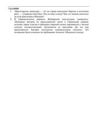 ЗАДАНИЯ
1. «Пролетарская диктатура — это не страна кисельных берегов и молочных
рек», — утверждал Бела Кун. Что он имел в виду? Как это мнение сказалось
на ходе революции в Венгрии?
2. В первоначальном варианте Веймарской конституции говорилось:
«Немецкая Австрия по присоединении своем к Германской державе
получает право участия в рейхсрате (верхней палате парламента) с числом
голосов, соответствующих численности ее населения. До тех пор
представители Австрии пользуются совещательным голосом». Это
положение было отменено по требованию Антанты. Объясните почему.
 