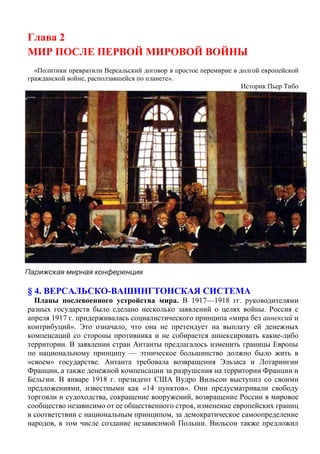 Глава 2
МИР ПОСЛЕ ПЕРВОЙ МИРОВОЙ ВОЙНЫ
«Политики превратили Версальский договор в простое перемирие в долгой европейской
гражданской войне, расползавшейся по планете».
Историк Пьер Тибо
§ 4. ВЕРСАЛЬСКО-ВАШИНГТОНСКАЯ СИСТЕМА
Планы послевоенного устройства мира. В 1917—1918 гг. руководителями
разных государств было сделано несколько заявлений о целях войны. Россия с
апреля 1917 г. придерживалась социалистического принципа «мира без аннексий и
контрибуций». Это означало, что она не претендует на выплату ей денежных
компенсаций со стороны противника и не собирается аннексировать какие-либо
территории. В заявлении стран Антанты предлагалось изменить границы Европы
по национальному принципу — этническое большинство должно было жить в
«своем» государстве. Антанта требовала возвращения Эльзаса и Лотарингии
Франции, а также денежной компенсации за разрушения на территории Франции и
Бельгии. В январе 1918 г. президент США Вудро Вильсон выступил со своими
предложениями, известными как «14 пунктов». Они предусматривали свободу
торговли и судоходства, сокращение вооружений, возвращение России в мировое
сообщество независимо от ее общественного строя, изменение европейских границ
в соответствии с национальным принципом, за демократическое самоопределение
народов, в том числе создание независимой Польши. Вильсон также предложил
 