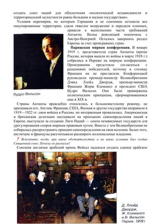 создать союз наций для обеспечения «политической независимости и
территориальной целостности равно большим и малым государствам».
Условия перемирия, по которым Германия и ее союзники оставили все
оккупированные территории, сдали тяжелое вооружение и передали пленных,
привели к выполнению части требований
Антанты. Волна революций покончила с
Австро-Венгрией. Осталось завершить раздел
Европы за счет проигравших стран.
Парижская мирная конференция. В январе
1919 г. представители стран Антанты (кроме
России, которая вышла из войны в марте 1918 г.)
собрались в Париже на мирную конференцию.
Проигравшим предстояло согласиться с
решениями победителей, поэтому в столицу
Франции их не пригласили. Конференцией
руководили премьер-министр Великобритании
Дэвид Ллойд Джордж, премьер-министр
Франции Жорж Клемансо и президент США
Вудро Вильсон. Они были привержены
политическим принципам, сформировавшимся
еще в XIX в.
Страны Антанты враждебно относились к большевистскому режиму, не
признавали его. Англия, Франция, США, Япония и другие государства направили в
1919—1922 гг. свои войска в Россию, но интервенция провалилась. Американская
и британская делегации настаивали на принципах самоопределения наций в
Европе, выступали за создание Лиги Наций — союза независимых государств для
урегулирования споров мирным правовым путем. Вместе с тем Великобритания не
собиралась распространять принцип самоопределения на свои колонии. Более того,
англичане и французы рассчитывали расширить колониальные владения.
? Вспомните, когда, при каких обстоятельствах и на каких условиях был создан
Священный союз. Почему он распался?
Союзник англичан арабский принц Фейсал надеялся создать единое арабское
 