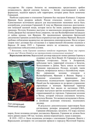 государство. Но страны Антанты не намеревались предоставлять арабам
независимость. Другой союзник Антанты — Китай, участвовавший в войне
формально, надеялся вернуть себе территории, которые ранее были захвачены
Германией.
Наиболее агрессивно в отношении Германии был настроен Клемансо. Северная
Франция была разорена войной, Россия отказалась платить по долгам.
Единственным источником средств для восстановления экономики могла быть
контрибуция, уплаченная Германией. К тому же Франция опасалась восстановле-
ния немецкой военной мощи, которая могла бы вновь угрожать французским
границам. Поэтому Клемансо выступал за максимальное разоружение Германии.
Ллойд Джордж был настроен более умеренно, так как Великобритания пострадала
от войны меньше, чем Франция. По традиционным принципам британской
дипломатии Германия должна была сохраняться как противовес Франции. Вильсон
требовал соблюдения выдвинутых им принципов самоопределения. После острых
споров текст договора был согласован и в торжественной обстановке подписан в
Версале 28 июня 1919 г. Германии ничего не оставалось, как подписать
предложенные победителями условия.
? Вспомните, когда Германия захватила китайские территории. Какие еще страны
сделали это? Почему Китай не мог противостоять колониальным захватам?
Версальская система. Версальский договор определял новые границы Европы и
содержал устав Лиги Наций. От Германии в пользу
Франции отторгались Эльзас и Лотарингия,
небольшая часть территорий отходила к Бельгии,
Чехословакии и Дании. Часть земель на востоке
Германии передавалась Польше, которой, таким
образом, возвращался выход к Балтийскому морю.
Все германские колонии отходили к
Великобритании, Франции и Японии. Наряду с
бывшими османскими провинциями они
объявлялись подмандатными территориями. Лига
Наций как бы передавала их на время в управление
европейцам и японцам. Временный характер
приобретений был введен по настоянию США,
которые выступали против колониальной системы,
ограничивавшей их торговлю. Германские колонии
в Китае, который считался союзником Антанты,
получала Япония. Это вызвало возмущение в Китае,
и китайская делегация отказалась подписывать
договор.
В результате дополнительных переговоров были
согласованы размеры репараций (контрибуции).
Германия обязывалась заплатить 132 млрд золотых
марок, более половины которых доставались Франции. Германия не должна была
иметь армию свыше 100 тыс. человек, военно-морской флот, танки и авиацию.
В 1919—1923 гг. были подписаны договоры с союзниками Германии. Вместе с
Версальским договором эти соглашения привели к переделу Восточной Европы.
 