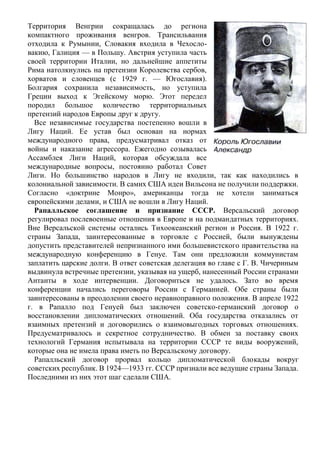 Территория Венгрии сокращалась до региона
компактного проживания венгров. Трансильвания
отходила к Румынии, Словакия входила в Чехосло-
вакию, Галиция — в Польшу. Австрия уступила часть
своей территории Италии, но дальнейшие аппетиты
Рима натолкнулись на претензии Королевства сербов,
хорватов и словенцев (с 1929 г. — Югославия).
Болгария сохранила независимость, но уступила
Греции выход к Эгейскому морю. Этот передел
породил большое количество территориальных
претензий народов Европы друг к другу.
Все независимые государства постепенно вошли в
Лигу Наций. Ее устав был основан на нормах
международного права, предусматривал отказ от
войны и наказание агрессора. Ежегодно созывалась
Ассамблея Лиги Наций, которая обсуждала все
международные вопросы, постоянно работал Совет
Лиги. Но большинство народов в Лигу не входили, так как находились в
колониальной зависимости. В самих США идеи Вильсона не получили поддержки.
Согласно «доктрине Монро», американцы тогда не хотели заниматься
европейскими делами, и США не вошли в Лигу Наций.
Рапалльское соглашение и признание СССР. Версальский договор
регулировал послевоенные отношения в Европе и на подмандатных территориях.
Вне Версальской системы остались Тихоокеанский регион и Россия. В 1922 г.
страны Запада, заинтересованные в торговле с Россией, были вынуждены
допустить представителей непризнанного ими большевистского правительства на
международную конференцию в Генуе. Там они предложили коммунистам
заплатить царские долги. В ответ советская делегация во главе с Г. В. Чичериным
выдвинула встречные претензии, указывая на ущерб, нанесенный России странами
Антанты в ходе интервенции. Договориться не удалось. Зато во время
конференции начались переговоры России с Германией. Обе страны были
заинтересованы в преодолении своего неравноправного положения. В апреле 1922
г. в Рапалло под Генуей был заключен советско-германский договор о
восстановлении дипломатических отношений. Оба государства отказались от
взаимных претензий и договорились о взаимовыгодных торговых отношениях.
Предусматривалось и секретное сотрудничество. В обмен за поставку своих
технологий Германия испытывала на территории СССР те виды вооружений,
которые она не имела права иметь по Версальскому договору.
Рапалльский договор прорвал кольцо дипломатической блокады вокруг
советских республик. В 1924—1933 гг. СССР признали все ведущие страны Запада.
Последними из них этот шаг сделали США.
 