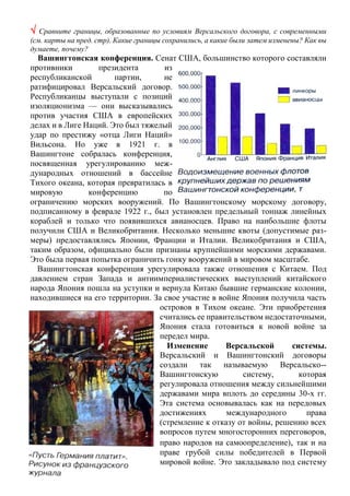  Сравните границы, образованные по условиям Версальского договора, с современными
(см. карты на пред. стр). Какие границы сохранились, а какие были затем изменены? Как вы
думаете, почему?
Вашингтонская конференция. Сенат США, большинство которого составляли
противники президента из
республиканской партии, не
ратифицировал Версальский договор.
Республиканцы выступали с позиций
изоляционизма — они высказывались
против участия США в европейских
делах и в Лиге Наций. Это был тяжелый
удар по престижу «отца Лиги Наций»
Вильсона. Но уже в 1921 г. в
Вашингтоне собралась конференция,
посвященная урегулированию меж-
дународных отношений в бассейне
Тихого океана, которая превратилась в
мировую конференцию по
ограничению морских вооружений. По Вашингтонскому морскому договору,
подписанному в феврале 1922 г., был установлен предельный тоннаж линейных
кораблей и только что появившихся авианосцев. Право на наибольшие флоты
получили США и Великобритания. Несколько меньшие квоты (допустимые раз-
меры) предоставлялись Японии, Франции и Италии. Великобритания и США,
таким образом, официально были признаны крупнейшими морскими державами.
Это была первая попытка ограничить гонку вооружений в мировом масштабе.
Вашингтонская конференция урегулировала также отношения с Китаем. Под
давлением стран Запада и антиимпериалистических выступлений китайского
народа Япония пошла на уступки и вернула Китаю бывшие германские колонии,
находившиеся на его территории. За свое участие в войне Япония получила часть
островов в Тихом океане. Эти приобретения
считались ее правительством недостаточными,
Япония стала готовиться к новой войне за
передел мира.
Изменение Версальской системы.
Версальский и Вашингтонский договоры
создали так называемую Версальско--
Вашингтонскую систему, которая
регулировала отношения между сильнейшими
державами мира вплоть до середины 30-х гг.
Эта система основывалась как на передовых
достижениях международного права
(стремление к отказу от войны, решению всех
вопросов путем многосторонних переговоров,
право народов на самоопределение), так и на
праве грубой силы победителей в Первой
мировой войне. Это закладывало под систему
 