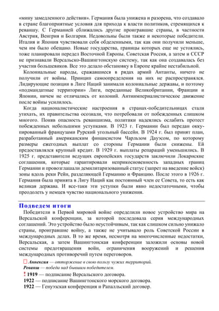 «мину замедленного действия». Германия была унижена и разорена, что создавало
в стране благоприятные условия для прихода к власти политиков, стремящихся к
реваншу. С Германией сближались другие проигравшие страны, в частности
Австрия, Венгрия и Болгария. Недовольны были также и некоторые победители.
Италия и Япония чувствовали себя обделенными, так как они получили меньше,
чем им было обещано. Новые государства, границы которых еще не устоялись,
тоже планировали передел Восточной Европы. Советская Россия, а затем и СССР
не признавали Версальско-Вашингтонскую систему, так как она создавалась без
участия большевиков. Все это делало обстановку в Европе крайне нестабильной.
Колониальные народы, сражавшиеся в рядах армий Антанты, ничего не
получили от войны. Принцип самоопределения на них не распространялся.
Лидирующие позиции в Лиге Наций занимали колониальные державы, и поэтому
«подмандатные территории» Лиги, переданные Великобритании, Франции и
Японии, ничем не отличались от колоний. Антиимпериалистическое движение
после войны усилилось.
Когда националистические настроения в странах-победительницах стали
утихать, их правительства осознали, что потребовали от побежденных слишком
многого. Поняв опасность реваншизма, политики надеялись ослабить протест
побежденных небольшими уступками. В 1923 г. Германии был передан окку-
пированный французами Рурский угольный бассейн. В 1924 г. был принят план,
разработанный американским финансистом Чарльзом Дауэсом, по которому
размеры ежегодных выплат со стороны Германии были снижены. Ей
предоставлялся крупный кредит. В 1929 г. выплаты репараций уменьшились. В
1925 г. представители ведущих европейских государств заключили Локарнские
соглашения, которые гарантировали неприкосновенность западных границ
Германии и провозглашали демилитаризованный статус (запрет на введение войск)
зоны вдоль реки Рейн, разделяющей Германию и Францию. После этого в 1926 г.
Германия была принята в Лигу Наций как постоянный член ее Совета, то есть как
великая держава. И все-таки эти уступки были явно недостаточными, чтобы
преодолеть у немцев чувство национального унижения.
Подведем итоги
Победители в Первой мировой войне определили новое устройство мира на
Версальской конференции, за которой последовала серия международных
соглашений. Это устройство было неустойчивым, так как слишком сильно унижало
страны, проигравшие войну, а также не учитывало роль Советской России в
международных делах. В то же время, несмотря на многочисленные недостатки,
Версальская, а затем Вашингтонская конференции заложили основы новой
системы предотвращения войн, ограничения вооружений и решения
международных противоречий путем переговоров.
 Аннексия — отторжение в свою пользу чужих территорий.
Реванш — победа над бывшим победителем.
! 1919 — подписание Версальского договора.
1922 — подписание Вашингтонского морского договора.
1922 — Генуэзская конференция и Рапалльский договор.
 