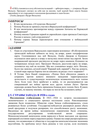  «США становятся в силу обстоятельств нацией — арбитром мира», — утверждал Вудро
Вильсон. Президент смотрел на себя как на мессию, чьей задачей было спасти бедных
европейцев от их стародавнего поклонения фальшивым и злым богам».
(Ллойд Джордж о Вудро Вильсоне)
ВОПРОСЫ
1. В чем заключались «14 пунктов» Вильсона?
2. Почему Россия не приняла участия в Версальской конференции?
3. В чем заключались противоречия между странами Антанты на Парижской
конференции?
4. Почему именно Германия первой из европейских стран признала Советскую
Россию и начала с ней сотрудничать?
5. Почему страны Запада пересмотрели свое отношение к побежденной
Германии?
ЗАДАНИЯ
1. Один из участников Версальских переговоров вспоминал: «В обставленном
громоздкой мебелью кабинете на полу, на ковре, лежит географическая
карта. Склонившиеся над ней Вильсон, Ллойд Джордж и Клемансо
подтащили свои кресла к ковру и нагнулись низко-низко над картой. Затем
американский президент растянулся на ковре перед камином, Клемансо на
четвереньках позади него. Президент Вильсон, расстелив карту на ковре,
склоняется над ней на коленях. Мы все становимся вокруг него. Похоже,
будто мы занялись детской игрой "Каравай мой, каравай"». Как вы думаете,
в какой мере народы Европы могли повлиять на раздел этого «каравая»?
2. В Уставе Лиги Наций говорилось: «Члены Лиги обязуются уважать и
сохранять против всякого внешнего нападения территориальную
целостность и существующую политическую независимость всех членов
Лиги. Если член Лиги прибегает к войне, то он рассматривается как
совершивший акт войны против всех других членов Лиги». Против
агрессора должна была быть применена блокада всех членов Лиги. В каких
случаях, по вашему мнению, эти меры не могли бы остановить войну?
§ 5. СТРАНЫ ЗАПАДА В 1920-х годах
Послевоенная стабилизация. В 1923—1924 гг. острота послевоенного
экономического и социального кризиса постепенно спала. Революционные
движения были подавлены. Общество стран Запада стабилизировалось, стало
развиваться более устойчиво. Государства-победители расширили рынки сбыта
своей продукции и получили репарации, что способствовало росту экономики.
Введенные во время войны экономические ограничения были отменены,
государственное регулирование хозяйственной жизни сокращено.
Монополистический капитализм снова вернулся в более выгодное для крупных
корпораций состояние нерегулируемого рынка. Однако все шире распространялось
мнение, что независимая от общества и государства капиталистическая экономика
неустойчива. Ее проблемы могут быть решены в том случае, если подчинить
 