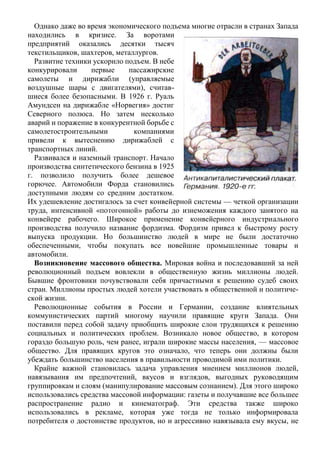 Однако даже во время экономического подъема многие отрасли в странах Запада
находились в кризисе. За воротами
предприятий оказались десятки тысяч
текстильщиков, шахтеров, металлургов.
Развитие техники ускорило подъем. В небе
конкурировали первые пассажирские
самолеты и дирижабли (управляемые
воздушные шары с двигателями), считав-
шиеся более безопасными. В 1926 г. Руаль
Амундсен на дирижабле «Норвегия» достиг
Северного полюса. Но затем несколько
аварий и поражение в конкурентной борьбе с
самолетостроительными компаниями
привели к вытеснению дирижаблей с
транспортных линий.
Развивался и наземный транспорт. Начало
производства синтетического бензина в 1925
г. позволило получить более дешевое
горючее. Автомобили Форда становились
доступными людям со средним достатком.
Их удешевление достигалось за счет конвейерной системы — четкой организации
труда, интенсивной «потогонной» работы до изнеможения каждого занятого на
конвейере рабочего. Широкое применение конвейерного индустриального
производства получило название фордизма. Фордизм привел к быстрому росту
выпуска продукции. Но большинство людей в мире не были достаточно
обеспеченными, чтобы покупать все новейшие промышленные товары и
автомобили.
Возникновение массового общества. Мировая война и последовавший за ней
революционный подъем вовлекли в общественную жизнь миллионы людей.
Бывшие фронтовики почувствовали себя причастными к решению судеб своих
стран. Миллионы простых людей хотели участвовать в общественной и политиче-
ской жизни.
Революционные события в России и Германии, создание влиятельных
коммунистических партий многому научили правящие круги Запада. Они
поставили перед собой задачу приобщить широкие слои трудящихся к решению
социальных и политических проблем. Возникало новое общество, в котором
гораздо большую роль, чем ранее, играли широкие массы населения, — массовое
общество. Для правящих кругов это означало, что теперь они должны были
убеждать большинство населения в правильности проводимой ими политики.
Крайне важной становилась задача управления мнением миллионов людей,
навязывания им предпочтений, вкусов и взглядов, выгодных руководящим
группировкам и слоям (манипулирование массовым сознанием). Для этого широко
использовались средства массовой информации: газеты и получавшие все большее
распространение радио и кинематограф. Эти средства также широко
использовались в рекламе, которая уже тогда не только информировала
потребителя о достоинстве продуктов, но и агрессивно навязывала ему вкусы, не
 