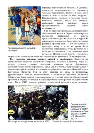 гнушаясь элементарным обманом. В условиях
господства индивидуализма — готовности
человека рассчитывать только на себя, свои
знания и силы — делать это было нетрудно.
Индивидуализм усилился в условиях эконо-
мического подъема, когда, как казалось,
свободный рынок открывает перед
предприимчивыми людьми новые
возможности.
В то же время продолжалась демократизация
общественной жизни в Европе. Аристократия
постепенно оттеснялась от власти
представителями других социальных групп. В
расширении демократии были заинтересованы
растущие средние слои — они не входили в
правящую элиту и в то же время были
достаточно образованны, чтобы разбираться в
политике и отстаивать с ее помощью свои
интересы. Политические партии стремились
опереться на массовые организации, крупнейшими из которых были профсоюзы.
Рост влияния социалистических партий и профсоюзов. Несмотря на
стабилизацию общества, социальные конфликты не ушли в прошлое. Когда их
размах серьезно угрожал интересам правящих групп, формальные
демократические нормы нарушались. Так, в США в 1920 г. по спровоцированному
обвинению в убийстве были арестованы два рабочих активиста — Николо Сакко и
Бартоломео Ванцетти. Суд не смог доказать их вину, но присяжные,
руководствуясь своими политическими и националистическими взглядами
(обвиняемые были анархистами, выходцами из Италии), вынесли обвинительный
приговор. В защиту активистов выступали рабочие самых разных взглядов во всем
мире. Но в США влияние рабочих организаций оказалось недостаточным.
Несмотря на выступления протеста, в 1927 г. Сакко и Ванцетти были казнены.
 