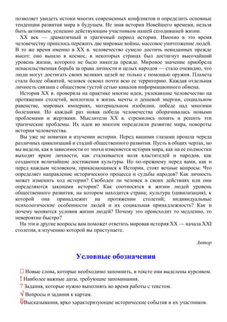 позволяет увидеть истоки многих современных конфликтов и определить основные
тенденции развития мира в будущем. Не зная истории Новейшего времени, нельзя
быть активным, успешно действующим участником нашей сегодняшней жизни.
XX век — драматичный и трагичный период истории. Именно в это время
человечеству пришлось пережить две мировые войны, массовое уничтожение людей.
В то же время именно в XX в. человечество сумело достичь невиданных прежде
высот: оно вышло в космос, в некоторых странах был достигнут высочайший
уровень жизни, которого не было никогда прежде. Мировое значение приобрела
ненасильственная борьба за права личности и целых народов — стало очевидно, что
люди могут достигать своих великих целей не только с помощью оружия. Планета
стала более обжитой, человек освоил почти всю ее территорию. Каждая отдельная
личность связана с обществом густой сетью каналов информационного обмена.
История XX в. проверила на практике многие идеи, увлекавшие человечество на
протяжении столетий, воплотила в жизнь мечты о дешевой энергии, социальном
равенстве, мировых империях, материальном изобилии, победе над многими
болезнями. Но каждый раз новая победа человечества оборачивалась новыми
проблемами и жертвами. Мыслители XX в. стремились понять и решить эти
трагические проблемы. Их идеи во многом определили развитие мира, повороты
истории человечества.
Вы уже не новички в изучении истории. Перед вашими глазами прошла череда
различных цивилизаций и стадий общественного развития. Пусть в общих чертах, но
вы видели, как в зависимости от эпохи изменяется история мира, как на ее подмостки
выходят яркие личности, как сталкивается воля властителей и народов, как
создаются величайшие достижения культуры. Но по-прежнему перед вами, как и
перед каждым человеком, прикасающимся к Истории, стоят вечные вопросы: Что
определяет направление исторического процесса и судьбы народов? Как личность
может изменить ход истории? Свободен ли человек в своих действиях или они
определяются законами истории? Как соотносятся в жизни людей уровень
общественного развития, на котором находится страна; культура (цивилизация), к
которой она принадлежит на протяжении столетий; индивидуальные
психологические особенности людей и их социальная принадлежность? Как и
почему меняются условия жизни людей? Почему это происходит то медленно, то
невероятно быстро?
На эти и другие вопросы вам поможет ответить мировая история XX — начала XXI
столетия, к изучению которой вы приступаете.
Автор
Условные обозначения
 Новые слова, которые необходимо запомнить, в тексте они выделены курсивом.
! Наиболее важные даты, требующие запоминания.
? Задания, которые нужно выполнять во время работы с текстом.
 Вопросы и задания к картам.
Высказывания, ярко характеризующие исторические события и их участников.
 