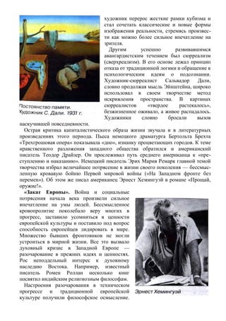 художник перерос жесткие рамки кубизма и
стал сочетать классические и новые формы
изображения реальности, стремясь произвес-
ти как можно более сильное впечатление на
зрителя.
Другим успешно развивавшимся
авангардистским течением был сюрреализм
(сверхреализм). В его основе лежал принцип
отказа от традиционной логики и обращение к
психологическим идеям о подсознании.
Художник-сюрреалист Сальвадор Дали,
словно продолжая мысль Эйнштейна, широко
использовал в своем творчестве метод
искривления пространства. В картинах
сюрреалистов «твердое растекалось»,
безжизненное оживало, а живое распадалось.
Художники словно бросали вызов
наскучившей повседневности.
Острая критика капиталистического образа жизни звучала и в литературных
произведениях этого периода. Пьеса немецкого драматурга Бертольта Брехта
«Трехгрошовая опера» показывала «дно», изнанку процветающих городов. К теме
нравственного разложения западного общества обратился и американский
писатель Теодор Драйзер. Он прослеживал путь среднего американца к «пре-
ступлению и наказанию». Немецкий писатель Эрих Мария Ремарк главной темой
творчества избрал величайшее потрясение в жизни своего поколения — бессмыс-
ленную кровавую бойню Первой мировой войны («На Западном фронте без
перемен»). Об этом же писал американец Эрнест Хемингуэй в романе «Прощай,
оружие!».
«Закат Европы». Война и социальные
потрясения начала века произвели сильное
впечатление на умы людей. Бессмысленное
кровопролитие поколебало веру многих в
прогресс, заставило усомниться в ценности
европейской культуры и поставило под вопрос
способность европейцев лидировать в мире.
Множество бывших фронтовиков не могли
устроиться в мирной жизни. Все это вызвало
духовный кризис в Западной Европе —
разочарование в прежних идеях и ценностях.
Рос неподдельный интерес к духовному
наследию Востока. Например, известный
писатель Ромен Роллан несколько книг
посвятил индийским религиозным философам.
Настроения разочарования в техническом
прогрессе и традиционной европейской
культуре получили философское осмысление.
 