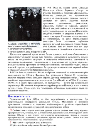 В 1918—1922 гг. вышла книга Освальда
Шпенглера «Закат Европы». Следуя за
русским философом Николаем Данилевским,
Шпенглер утверждал, что человечество
делится на цивилизации, развитие которых
движется по кругу. Подобно живым
существам, цивилизации рождаются,
взрослеют, стареют и умирают. Безумие
Первой мировой войны и последовавший за
ней духовный кризис, по мнению Шпенглера,
свидетельствовали о старении Европы и о
закате ее истории. К счастью, это предвидение
не оправдалось, но само предположение
философа было следствием глубокого
кризиса, который переживали страны Запад-
ной Европы. Тем не менее они все еще
принадлежали к сильнейшим державам, хотя
и начали уступать свое лидерство США.
Преодолеть духовный кризис можно было с помощью идей, способных показать
европейскому обществу новые пути развития. Социалисты и коммунисты видели
выход из создавшейся ситуации в изменении общественных отношений и
ликвидации капитализма. Националисты — в господстве над другими народами.
Большое влияние приобрели либеральные политики, пытавшиеся создать новый
мировой порядок, который позволил бы предотвратить повторение мировой войны
и преодолеть недостатки Версальской системы.
В 1928 г. был заключен пакт Келлога—Бриана, названный по именам министров
иностранных дел США и Франции. Его подписали в Париже 15 государств,
включая ведущие страны Западной Европы. Договор «запрещал войну». Гарантом
всеобщего мира становились не только члены Лиги Наций, но и США. К середине
1930-х гг. к пакту присоединились 63 государства — почти все независимые
страны мира. Но именно в это время пакт грубо нарушила Италия, а вслед за нею и
другие страны. Стало ясно, что государства, добившиеся подписания пакта, не
готовы его защитить.
Подведем итоги
Экономический бум 1920-х гг. был неустойчивым и хаотическим. Он
сопровождался обострением социальной борьбы. Мыслители и политики
чувствовали опасность и пытались стабилизировать развитие европейской
цивилизации с помощью соглашений о предотвращении войны.
 Средние слои — группы населения, уровень доходов которых ниже, чем у крупных
предпринимателей, но выше, чем у нуждающихся, беднейших слоев. Рамки средних слоев
условны. Обычно к ним относят состоятельную интеллигенцию, мелких и средних
предпринимателей, зажиточное крестьянство, среднее звено служащих. Иногда эти слои
объединяют под общим названием «средний класс».
! 1920—1927 — процесс Сакко и Ванцетти.
1926 — всеобщая забастовка в Великобритании.
 