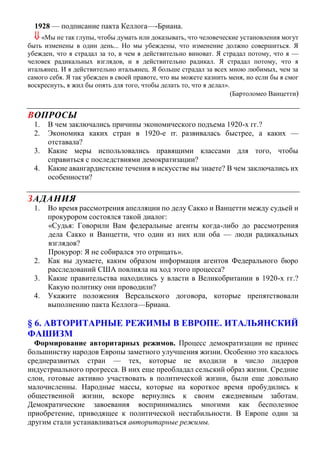 1928 — подписание пакта Келлога—-Бриана.
 «Мы не так глупы, чтобы думать или доказывать, что человеческие установления могут
быть изменены в один день... Но мы убеждены, что изменение должно совершиться. Я
убежден, что я страдал за то, в чем я действительно виноват. Я страдал потому, что я —
человек радикальных взглядов, и я действительно радикал. Я страдал потому, что я
итальянец. И я действительно итальянец. Я больше страдал за всех мною любимых, чем за
самого себя. Я так убежден в своей правоте, что вы можете казнить меня, но если бы я смог
воскреснуть, я жил бы опять для того, чтобы делать то, что я делал».
(Бартоломео Ванцетти)
ВОПРОСЫ
1. В чем заключались причины экономического подъема 1920-х гг.?
2. Экономика каких стран в 1920-е гг. развивалась быстрее, а каких —
отставала?
3. Какие меры использовались правящими классами для того, чтобы
справиться с последствиями демократизации?
4. Какие авангардистские течения в искусстве вы знаете? В чем заключались их
особенности?
ЗАДАНИЯ
1. Во время рассмотрения апелляции по делу Сакко и Ванцетти между судьей и
прокурором состоялся такой диалог:
«Судья: Говорили Вам федеральные агенты когда-либо до рассмотрения
дела Сакко и Ванцетти, что один из них или оба — люди радикальных
взглядов?
Прокурор: Я не собирался это отрицать».
2. Как вы думаете, каким образом информация агентов Федерального бюро
расследований США повлияла на ход этого процесса?
3. Какие правительства находились у власти в Великобритании в 1920-х гг.?
Какую политику они проводили?
4. Укажите положения Версальского договора, которые препятствовали
выполнению пакта Келлога—Бриана.
§ 6. АВТОРИТАРНЫЕ РЕЖИМЫ В ЕВРОПЕ. ИТАЛЬЯНСКИЙ
ФАШИЗМ
Формирование авторитарных режимов. Процесс демократизации не принес
большинству народов Европы заметного улучшения жизни. Особенно это касалось
среднеразвитых стран — тех, которые не входили в число лидеров
индустриального прогресса. В них еще преобладал сельский образ жизни. Средние
слои, готовые активно участвовать в политической жизни, были еще довольно
малочисленны. Народные массы, которые на короткое время пробудились к
общественной жизни, вскоре вернулись к своим ежедневным заботам.
Демократические завоевания воспринимались многими как бесполезное
приобретение, приводящее к политической нестабильности. В Европе один за
другим стали устанавливаться авторитарные режимы.
 