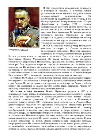В 1923 г. произошли авторитарные перевороты
в Болгарии и Испании. В Болгарии против
установления власти военных выступили партии
демократической направленности. Но
коммунисты не поддержали их восстание, и оно
было разгромлено. Коммунисты во главе с Георги
Димитровым в сентябре 1923 г. решили
самостоятельно выступить против диктатуры, но
на этот раз сил у них оказалось недостаточно, и
восстание было подавлено. В Испании во время
переворота рабочие организации не стали
выступать в поддержку парламентаризма, потому
что парламентские партии ничего не сделали для
улучшения положения трудящихся.
В 1926 г. в Польше маршал Юзеф Пилсудский
совершил переворот и объявил «санацию»
(оздоровление экономики). Политика «санации»
формально не отменяла парламентского режима.
Но вся реальная власть переходила к президенту. Этот пост занял сторонник
Пилсудского Игнацы Мосьцицкий. Во время выборов, чтобы обеспечить
большинство сторонникам Пилсудского, применялось насилие. Первоначально
переворот был поддержан широким кругом политических сил, включая часть
коммунистов. Им казалось, что маршал сможет провести серьезные реформы. Но
их надежды не оправдались. Важнейшим экономическим достижением «санации»
стала стабилизация валюты с помощью иностранных займов, но ко времени смерти
Пилсудского в 1935 г. положение трудящихся оставалось очень тяжелым.
К середине 1930-х гг. в Восточной Европе осталось только одно демократическое
государство — Чехословакия. Авторитарные режимы установились в большинстве
стран Европы. Но авторитаризм, как и парламентская демократия, был неустойчив,
потому что диктаторы не имели прочной опоры среди населения. Решить эту
проблему стремились создатели тоталитарных режимов.
Муссолини и идеи фашизма. Бенито Муссолини родился в 1883 г. в
итальянской семье, которая придерживалась революционных взглядов. С юности
он увлекался марксистскими и анархо-синдикалистскими идеями. Работал
Муссолини сельским учителем. В 1902 г. он вступил в Итальянскую
социалистическую партию (ИСП), затем стал редактором ее газеты «Аванти». В со-
циалистической идеологии его привлекала возможность организовать рабочий
класс для изменения существующего строя. Демократический характер
преобразований, за которые выступали социалисты, скоро перестал устраивать
молодого лидера. Во время Первой мировой войны Муссолини активно ратовал за
вступление в нее Италии на стороне Антанты, чтобы страна могла получить свою
долю при новом разделе мира. Он вышел из рядов ИСП и после вступления Италии
в войну отправился на фронт. Война способствовала ускорению процесса
индустриализации. На заводы и фабрики пришли тысячи людей, ранее далеких от
активной общественной жизни. После войны экономика Италии не смогла быстро
перейти на мирные рельсы и пришла в упадок. Два миллиона человек оказались без
 