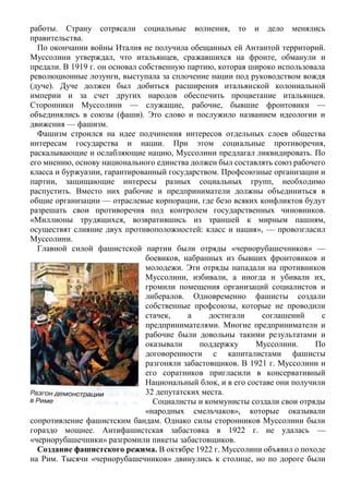 работы. Страну сотрясали социальные волнения, то и дело менялись
правительства.
По окончании войны Италия не получила обещанных ей Антантой территорий.
Муссолини утверждал, что итальянцев, сражавшихся на фронте, обманули и
предали. В 1919 г. он основал собственную партию, которая широко использовала
революционные лозунги, выступала за сплочение нации под руководством вождя
(дуче). Дуче должен был добиться расширения итальянской колониальной
империи и за счет других народов обеспечить процветание итальянцев.
Сторонники Муссолини — служащие, рабочие, бывшие фронтовики —
объединялись в союзы (фаши). Это слово и послужило названием идеологии и
движения — фашизм.
Фашизм строился на идее подчинения интересов отдельных слоев общества
интересам государства и нации. При этом социальные противоречия,
раскалывающие и ослабляющие нацию, Муссолини предлагал ликвидировать. По
его мнению, основу национального единства должен был составлять союз рабочего
класса и буржуазии, гарантированный государством. Профсоюзные организации и
партии, защищающие интересы разных социальных групп, необходимо
распустить. Вместо них рабочие и предприниматели должны объединиться в
общие организации — отраслевые корпорации, где безо всяких конфликтов будут
разрешать свои противоречия под контролем государственных чиновников.
«Миллионы трудящихся, возвратившись из траншей к мирным пашням,
осуществят слияние двух противоположностей: класс и нация», — провозгласил
Муссолини.
Главной силой фашистской партии были отряды «чернорубашечников» —
боевиков, набранных из бывших фронтовиков и
молодежи. Эти отряды нападали на противников
Муссолини, избивали, а иногда и убивали их,
громили помещения организаций социалистов и
либералов. Одновременно фашисты создали
собственные профсоюзы, которые не проводили
стачек, а достигали соглашений с
предпринимателями. Многие предприниматели и
рабочие были довольны такими результатами и
оказывали поддержку Муссолини. По
договоренности с капиталистами фашисты
разгоняли забастовщиков. В 1921 г. Муссолини и
его соратников пригласили в консервативный
Национальный блок, и в его составе они получили
32 депутатских места.
Социалисты и коммунисты создали свои отряды
«народных смельчаков», которые оказывали
сопротивление фашистским бандам. Однако силы сторонников Муссолини были
гораздо мощнее. Антифашистская забастовка в 1922 г. не удалась —
«чернорубашечники» разгромили пикеты забастовщиков.
Создание фашистского режима. В октябре 1922 г. Муссолини объявил о походе
на Рим. Тысячи «чернорубашечников» двинулись к столице, но по дороге были
 